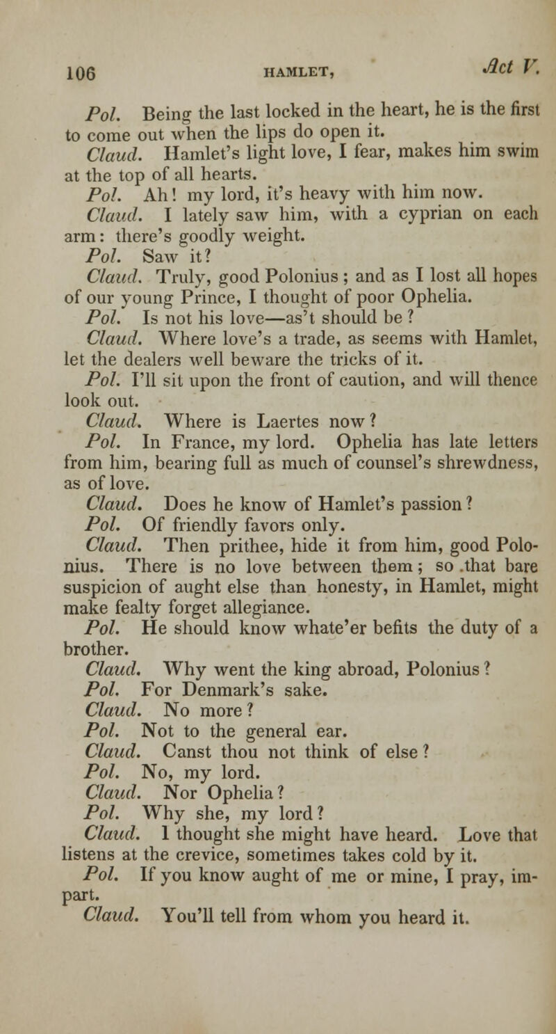 Pol. Being the last locked in the heart, he is the first to come out when the lips do open it. Claud. Hamlet's light love, I fear, makes him swim at the top of all hearts. Pol. Ah! my lord, it's heavy with him now. Claud. I lately saw him, with a cyprian on each arm: there's goodly weight. Pol. Saw it? Claud. Truly, good Polonius ; and as I lost all hopes of our young Prince, I thought of poor Ophelia. Pol. Is not his love—as't should be ? Claud. Where love's a trade, as seems with Hamlet, let the dealers well beware the tricks of it. Pol. I'll sit upon the front of caution, and will thence look out. Claud. Where is Laertes now ? Pol. In France, my lord. Ophelia has late letters from him, bearing full as much of counsel's shrewdness, as of love. Claud. Does he know of Hamlet's passion ? Pol. Of friendly favors only. Claud. Then prithee, hide it from him, good Polo- nius. There is no love between them; so that bare suspicion of aught else than honesty, in Hamlet, might make fealty forget allegiance. Pol. He should know whate'er befits the duty of a brother. Claud. Why went the king abroad, Polonius ? Pol. For Denmark's sake. Claud. No more ? Pol. Not to the general ear. Claud. Canst thou not think of else ? Pol. No, my lord. Claud. Nor Ophelia? Pol. Why she, my lord ? Claud. 1 thought she might have heard. Love that listens at the crevice, sometimes takes cold by it. Pol. If you know aught of me or mine, I pray, im- part. Claud. You'll tell from whom you heard it.