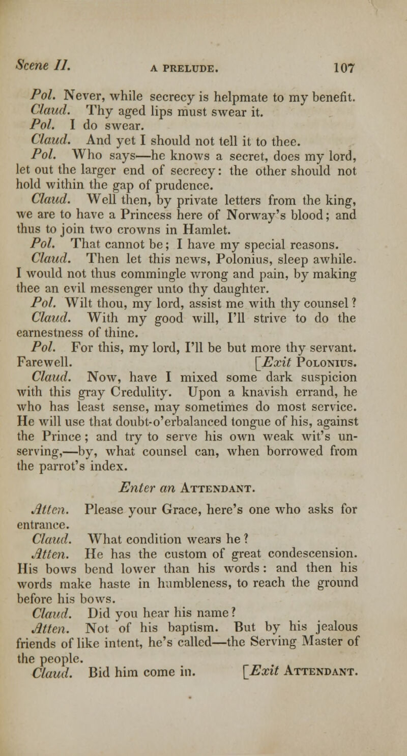 Pol. Never, while secrecy is helpmate to my benefit. Claud. Thy aged lips must swear it. Pol. I do swear. Claud. And yet I should not tell it to thee. Pol. Who says—he knows a secret, does my lord, let out the larger end of secrecy: the other should not hold within the gap of prudence. Claud. Well then, by private letters from the king, we are to have a Princess here of Norway's blood; and thus to join two crowns in Hamlet. Pol. That cannot be; I have my special reasons. Claud. Then let this news, Polonius, sleep awhile. I would not thus commingle wrong and pain, by making thee an evil messenger unto thy daughter. Pol. Wilt thou, my lord, assist me with thy counsel ? Claud. With my good will, I'll strive to do the earnestness of thine. Pol. For this, my lord, I'll be but more thy servant. Farewell. [_Exit Polonius. Claud. Now, have I mixed some dark suspicion with this gray Credulity. Upon a knavish errand, he who has least sense, may sometimes do most service. He will use that doubt-o'erbalanced tongue of his, against the Prince; and try to serve his own weak wit's un- serving,—by, what counsel can, when borrowed from the parrot's index. Enter an Attendant. Atten. Please your Grace, here's one who asks for entrance. Claud. What condition wears he ? Atten. He has the custom of great condescension. His bows bend lower than his words: and then his words make haste in humbleness, to reach the ground before his bows. Claud. Did you hear his name ? Atten. Not of his baptism. But by his jealous friends of like intent, he's called—the Serving Master of the people. Claud. Bid him come in. {Exit Attendant.