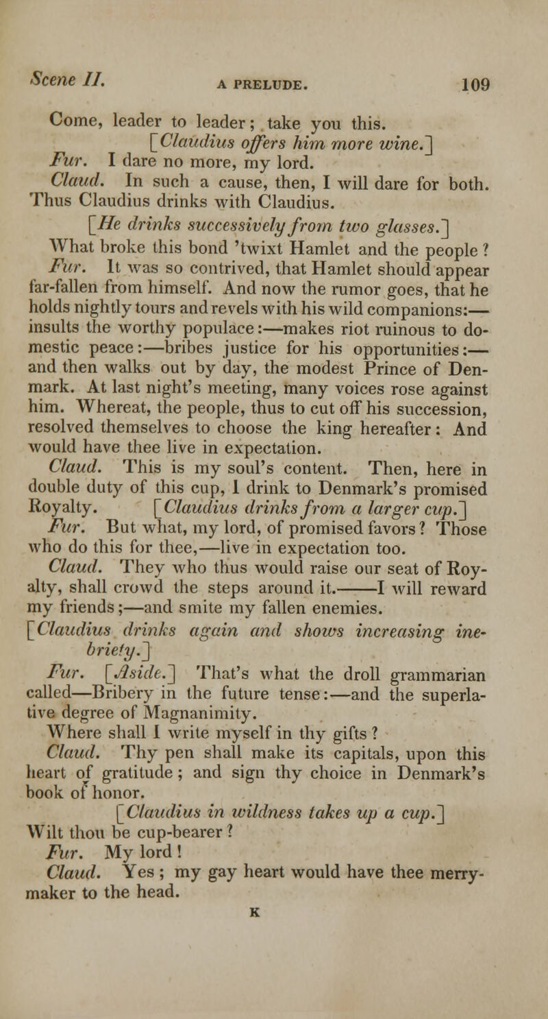 Come, leader to leader; take you this. {Claudius offers him more wine.] Fur. I dare no more, my lord. Claud. In such a cause, then, I will dare for both. Thus Claudius drinks with Claudius. {He drinks successively from two glasses.'] What broke this bond 'twixt Hamlet and the people ? Fur. It was so contrived, that Hamlet should appear far-fallen from himself. And now the rumor goes, that he holds nightly tours and revels with his wild companions:— insults the worthy populace:—makes riot ruinous to do- mestic peace:—bribes justice for his opportunities:— and then walks out by day, the modest Prince of Den- mark. At last night's meeting, many voices rose against him. Whereat, the people, thus to cut off his succession, resolved themselves to choose the king hereafter: And would have thee live in expectation. Claud. This is my soul's content. Then, here in double duty of this cup, I drink to Denmark's promised Royalty. {Claudius drinks from a larger cup.] Fur. But what, my lord, of promised favors ? Those who do this for thee,—live in expectation too. Claud. They who thus would raise our seat of Roy- alty, shall crowd the steps around it. 1 will reward my friends;—and smite my fallen enemies. {Claudius drinks again and shows increasing ine- briety.] Fur. {Aside.] That's what the droll grammarian called—Bribery in the future tense:—and the superla- tive degree of Magnanimity. Where shall I write myself in thy gifts ? Claud. Thy pen shall make its capitals, upon this heart of gratitude; and sign thy choice in Denmark's book ot honor. {Claudius in wildness takes up a cup.] Wilt thou be cup-bearer ? Fur. My lord! Claud. Yes ; my gay heart would have thee merry- maker to the head.