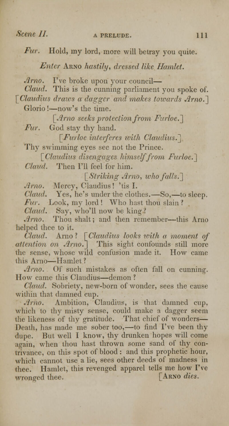 Fur. Hold, my lord, more will betray you quite. Enter Arno hastily, dressed like Hamlet. Arno. I've broke upon your council— Claud. This is the cunning parliament you spoke of. [Claudius draws a dagger and makes towards Arno.'] Glorio!—now's the time. [Arno seeks protection from Furloe.] Fur. God stay thy hand. [Furloe interferes ivith Claudius.] Thy swimming eyes see not the Prince. [Claudius disengages himself from Furloe.] Claud. Then I'll feel for him. [Striking Arno, who falls.] Arno. Mercy, Claudius! 'tis I. Claud. Yes, he's under the clothes.—So,—to sleep. Fur. Look, my lord ! Who hast thou slain ? Claud. Say, who'll now be king ? Arno. Thou shalt; and then remember—this Aruo helped thee to it. Claud. Arno? [Claudius looks with a moment of attention on Arno.] This sight confounds still more the sense, whose wild eonfusion made it. How came this Arno—Hamlet ? Arno. Of such mistakes as often fall on cunning. How came this Claudius—demon ? Claud. Sobriety, new-born of wonder, sees the cause within that damned cup. Arno. Ambition, Claudius, is that damned cup, which to thy misty sense, could make a dagger seem the likeness of thy gratitude. That chief of wonders— Death, has made me sober too,—to find I've been thy dupe. But well I know, thy drunken hopes will come again, when thou hast thrown some sand of thy con- trivance, on this spot of blood: and this prophetic hour, which cannot use a lie, sees other deeds of madness in thee. Hamlet, this revenged apparel tells me how I've wronged thee. [Arno dies.