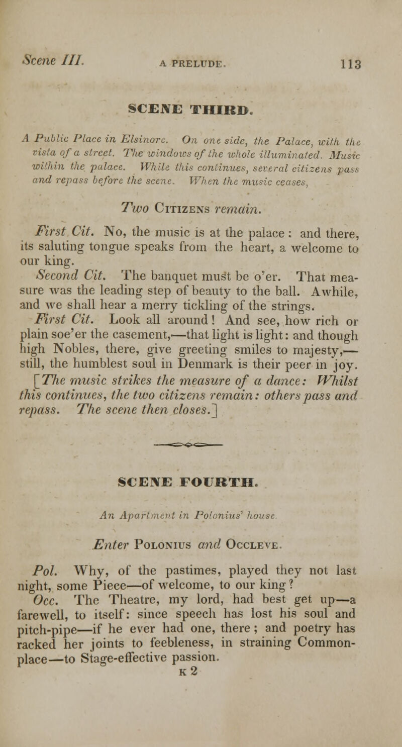 SCENE THIRD. A Public Place in Elsinorc. On one side, the Palace, with the vista of a street. The windows of the whole illuminated. Music within the palace. While this continues, several citizens pass and repass before the scene. When the music ceases, Two Citizens remain. First Cit. No, the music is at the palace: and there, its saluting tongue speaks from the heart, a welcome to our king. Second Cit. The banquet must be o'er. That mea- sure was the leading step of beauty to the ball. Awhile, and Ave shall hear a merry tickling of the strings. First Cit. Look all around ! And see, how rich or plain soe'er the casement,—that light is light: and though high Nobles, there, give greeting smiles to majesty,— still, the humblest soul in Denmark is their peer in joy. \_The music strikes the measure of a dance: Whilst this continues, the two citizens remain: others pass and repass. The scene then closes.^ SCENE FOURTH. An Apafi in Pol-mius' house Enter Polontus and Occleve. Pol. Why, of the pastimes, played they not last night, some Piece—of welcome, to our king ? Occ. The Theatre, my lord, had best get up—a farewell, to itself: since speech has lost his soul and pitch-pipe—if he ever had one, there; and poetry has racked her joints to feebleness, in straining Common- place—to Stage-effective passion. k2