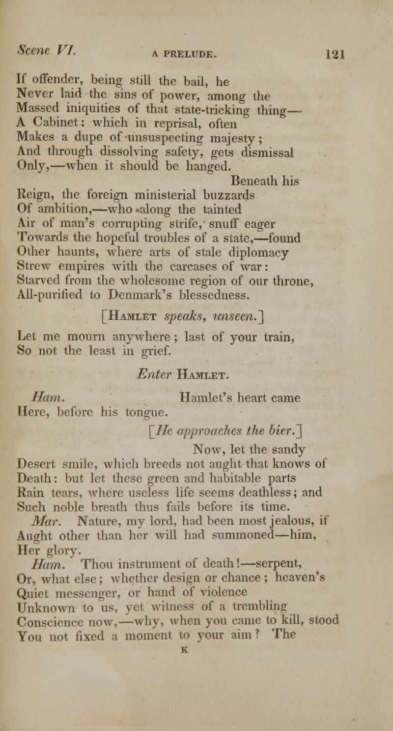 If offender, being still the bail, he Never laid the sins of power, among the Massed iniquities of that state-tricking thing— A Cabinet: which in reprisal, often Makes a dupe of unsuspecting majesty; And through dissolving safety, gets dismissal Only,—when it should be hanged. Beneath his Reign, the foreign ministerial buzzards Of ambition,—who .along the tainted Air of man's corrupting strife, snuff eager Towards the hopeful troubles of a state,—found Other haunts, where arts of stale diplomacy Strew empires with the carcases of war: Starved from the wholesome region of our throne, All-purified to Denmark's blessedness. [Hamlet speaks, unseen.'] Let me mourn anywhere; last of your train, So not the least in grief. Enter Hamlet. Ham. Hamlet's heart came Here, before his tong-uo. \_He approaches the bier.] Now, let the sandy Desert smile, which breeds not aught that knows of Death: but let these green and habitable parts Rain tears, where useless life seems deathless; and Such noble breath thus fails before its time. Mar. Nature, my lord, had been most jealous, if Aught other than her will had summoned—him, Her glory. Ham. Thou instrument of death!—serpent, Or, what else; whether design or chance ; heaven's Quiet messenger, or hand of violence Unknown to us, yet witness of a trembling Conscience now,—why, when you came to kill, stood You not fixed a moment to your aim? The K