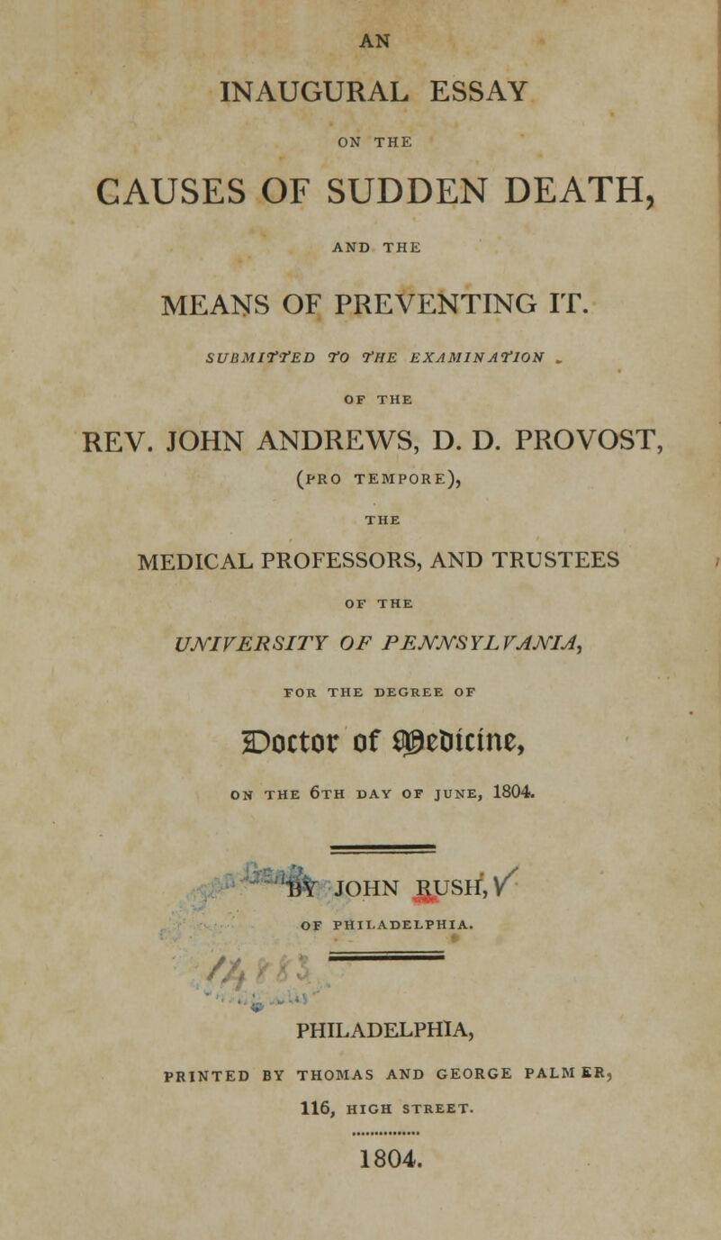 AN INAUGURAL ESSAY ON THE CAUSES OF SUDDEN DEATH, AND THE MEANS OF PREVENTING IT. SUBMITTED TO THE EXAMINATION . OF THE REV. JOHN ANDREWS, D. D. PROVOST, (pro tempore), THE MEDICAL PROFESSORS, AND TRUSTEES OF THE UNIVERSITY OF PENNSYLVANIA, FOR THE DEGREE OF Doctor of ^elitcine, ON THE 6TH DAY OF JUNE, 1804. 13Y JOHN J&USH:,/ OF PHILADELPHIA. PHILADELPHIA, PRINTED BY THOMAS AND GEORGE PALM ER, 116, HIGH STREET. 1804.