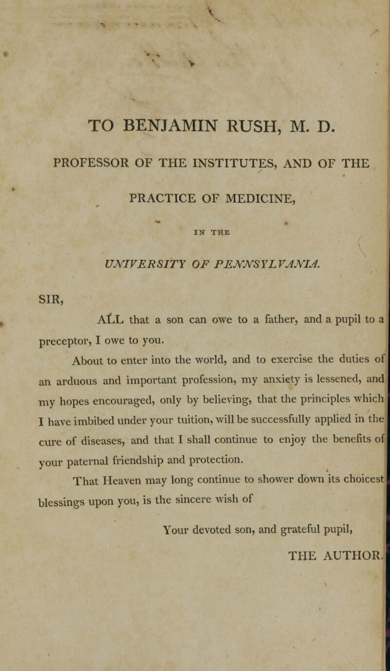 TO BENJAMIN RUSH, M. D. PROFESSOR OF THE INSTITUTES, AND OF THE PRACTICE OF MEDICINE, IN THE UNIVERSITY OF PEJYJYSYLVJJVIJ. SIR, ALL that a son can owe to a father, and a pupil to a preceptor, I owe to you. About to enter into the world, and to exercise the duties of an arduous and important profession, my anxiety is lessened, and my hopes encouraged, only by believing, that the principles which I have imbibed under your tuition, will be successfully applied in the; cure of diseases, and that I shall continue to enjoy the benefits of; your paternal friendship and protection. That Heaven may long continue to shower down its choicest blessings upon you, is the sincere wish of Your devoted son, and grateful pupil,