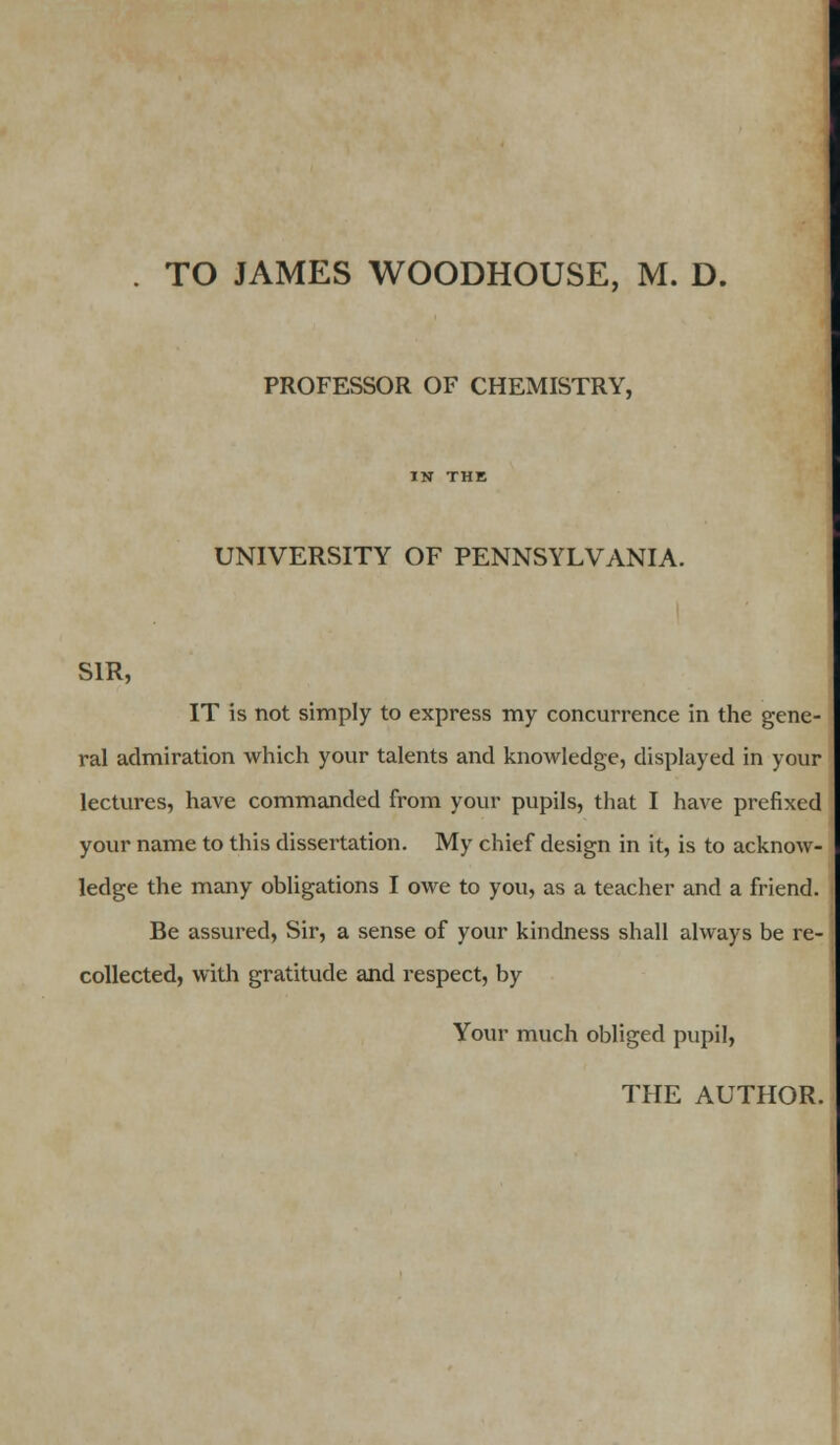 TO JAMES WOODHOUSE, M. D. PROFESSOR OF CHEMISTRY, UNIVERSITY OF PENNSYLVANIA. SIR, IT is not simply to express my concurrence in the gene- ral admiration which your talents and knowledge, displayed in your lectures, have commanded from your pupils, that I have prefixed your name to this dissertation. My chief design in it, is to acknow- ledge the many obligations I owe to you, as a teacher and a friend. Be assured, Sir, a sense of your kindness shall always be re- collected, with gratitude and respect, by Your much obliged pupil,