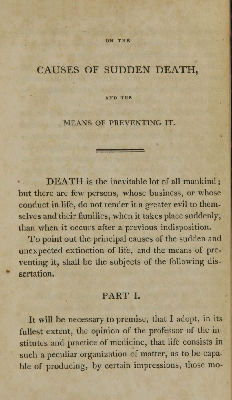 ON THE CAUSES OF SUDDEN DEATH, AND THE MEANS OF PREVENTING IT. DEATH is the inevitable lot of all mankind; but there are few persons, whose business, or whose conduct in life, do not render it a greater evil to them- selves and their families, when it takes place suddenly, than when it occurs after a previous indisposition. To point out the principal causes of the sudden and unexpected extinction of life, and the means of pre- venting it, shall be the subjects of the following dis- sertation. PART I. It will be necessary to premise, that I adopt, in its fullest extent, the opinion of the professor of the in- stitutes and practice of medicine, that life consists in such a peculiar organization of matter, as to be capa- ble of producing, by certain impressions, those mo-