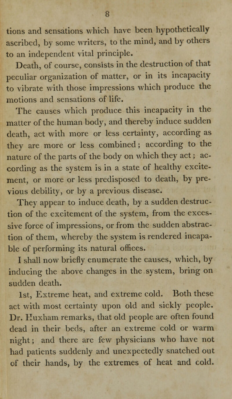 tions and sensations which have been hypothetically ascribed, by some writers, to the mind, and by others to an independent vital principle. Death, of course, consists in the destruction of that peculiar organization of matter, or in its incapacity to vibrate with those impressions which produce the motions and sensations of life. The causes which produce this incapacity in the matter of the human body, and thereby induce sudden death, act with more or less certainty, according as they are more or less combined; according to the nature of the parts of the body on which they act; ac- cording as the system is in a state of healthy excite- ment, or more or less predisposed to death, by pre- vious debility, or by a previous disease. They appear to induce death, by a sudden destruc- tion of the excitement of the system, from the exces- sive force of impressions, or from the sudden abstrac- tion of them, whereby the system is rendered incapa- ble of performing its natural offices. I shall now briefly enumerate the causes, which, by inducing the above changes in the system, bring on sudden death. 1st, Extreme heat, and extreme cold. Both these act with most certainty upon old and sickly people. Dr. Huxham remarks, that old people are often found dead in their beds, after an extreme cold or warm night; and there are few physicians who have not had patients suddenly and unexpectedly snatched out of their hands, by the extremes of heat and cold.