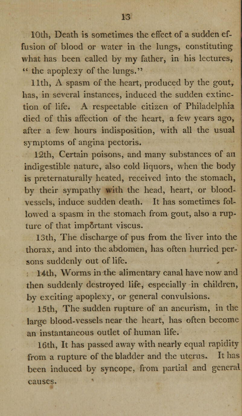 10th, Death is sometimes the effect of a sudden ef- fusion of blood or water in the lungs, constituting what has been called by my father, in his lectures,  the apoplexy of the lungs. 11th, A spasm of the heart, produced by the gout, has, in several instances, induced the sudden extinc- tion of life. A respectable citizen of Philadelphia died of this affection of the heart, a few years ago, after a few hours indisposition, with all the usual symptoms of angina pectoris. 12th, Certain poisons, and many substances of an indigestible nature, also cold liquors, when the body- is preternaturally heated, received into the stomach, by their sympathy with the head, heart, or blood- vessels, induce sudden death. It has sometimes fol- lowed a spasm in the stomach from gout, also a rup- ture of that imp5rtant viscus. 13th, The discharge of pus from the liver into the thorax, and into the abdomen, has often hurried per- sons suddenly out of life. 14th, Worms in the alimentary canal have now and then suddenly destroyed life, especially in children, by exciting apoplexy, or general convulsions. 15th, The sudden rupture of an aneurism, in the large blood-vessels near the heart, has often become an instantaneous outlet of human life. 16th, It has passed away with nearly equal rapidity from a rupture of the bladder and the uterus. It has been induced by syncope, from partial and general causes.