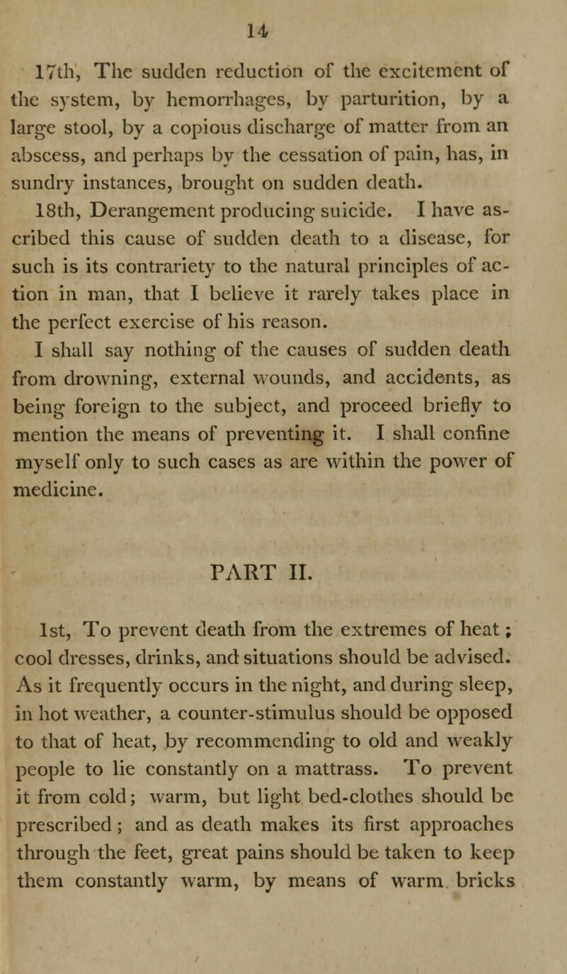 17th, The sudden reduction of the excitement of the system, by hemorrhages, by parturition, by a large stool, by a copious discharge of matter from an abscess, and perhaps by the cessation of pain, has, in sundry instances, brought on sudden death. 18th, Derangement producing suicide. I have as- cribed this cause of sudden death to a disease, for such is its contrariety to the natural principles of ac- tion in man, that I believe it rarely takes place in the perfect exercise of his reason. I shall say nothing of the causes of sudden death from drowning, external wounds, and accidents, as being foreign to the subject, and proceed briefly to mention the means of preventing it. I shall confine myself only to such cases as are within the power of medicine. PART II. 1st, To prevent death from the extremes of heat; cool dresses, drinks, and situations should be advised. As it frequently occurs in the night, and during sleep, in hot weather, a counter-stimulus should be opposed to that of heat, by recommending to old and weakly people to lie constantly on a mattrass. To prevent it from cold; warm, but light bed-clothes should be prescribed; and as death makes its first approaches through the feet, great pains should be taken to keep them constantly warm, by means of warm bricks