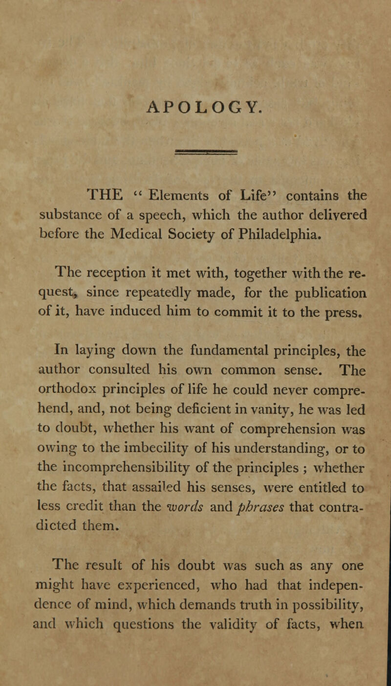 APOLOGY. THE  Elements of Life contains the substance of a speech, which the author delivered before the Medical Society of Philadelphia. The reception it met with, together with the re- quest, since repeatedly made, for the publication of it, have induced him to commit it to the press. In laying down the fundamental principles, the author consulted his own common sense. The orthodox principles of life he could never compre- hend, and, not being deficient in vanity, he was led to doubt, whether his want of comprehension was owing to the imbecility of his understanding, or to the incomprehensibility of the principles ; whether the facts, that assailed his senses, were entitled to less credit than the words and phrases that contra- dicted them. The result of his doubt was such as any one might have experienced, who had that indepen- dence of mind, which demands truth in possibility, and which questions the validity of facts, when