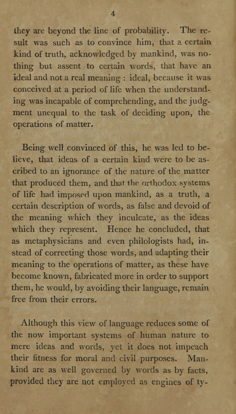 they are beyond the line of probability. The re- sult was such as to convince him, that a certain kind of truth, acknowledged by mankind, was no- thing but assent to certain words, that have an ideal and not a real meaning : ideal, because it was conceived at a period of life when the understand- ing was incapable of comprehending, and the judg- ment unequal to the task of deciding upon, the operations of matter. Being well convinced of this, he was led to be- lieve, that ideas of a certain kind were to be as- cribed to an ignorance of the nature of the matter that produced them, and that, the orthodox systems of life had imposed upon mankind, as a truth, a certain description of words, as false and devoid of the meaning which they inculcate, as the ideas which they represent. Hence he concluded, that as metaphysicians and even philologists had, in- stead of correcting those words, and adapting their meaning to the operations of matter, as these have become known, fabricated more in order to support them, he would, by avoiding their language, remain free from their errors. Although this view of language reduces some of the now important systems of human nature to mere ideas and words, yet it does not impeach their fitness for moral and civil purposes. Man- kind are as well governed by words as by facts, provided they are not employed as engines of ty-