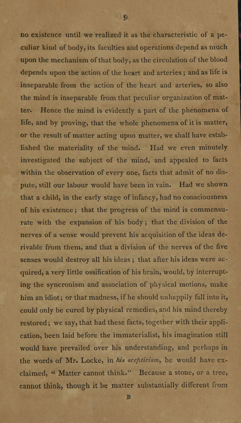 no existence until we realized it as the characteristic of a pe- culiar kind of body, its faculties and operations depend as much upon the mechanism of that body, as the circulation of the blood depends upon the action of the heart and arteries ; and as life is inseparable from the action of the heart and arteries, so also the mind is inseparable from that peculiar organization of mat- ter. Hence the mind is evidently a part of the phenomena of life, and by proving, that the whole phenomena of it is matter, or the result of matter acting upon matter, we shall have estab- lished the materiality of the mind. Had we even minutely investigated the subject of the mind, and appealed to facts within the observation of every one, facts that admit of no dis- pute, still our labour would have been in vain. Had we shown that a child, in the early stage of infancy, had no consciousness of his existence; that the progress of the mind is commensu- rate with the expansion of his body ; that the division of the nerves of a sense would prevent his acquisition of the ideas de- rivable from them, and that a division of the nerves of the five senses would destroy all his ideas ; that after his ideas were ac- quired, a very little ossification of his brain, would, by interrupt- ing the syncronism and association of physical motions, make him an idiot; or that madness, if he should unhappily fall into it, could only be cured by physical remedies, and his mind thereby restored; we say, that had these facts, together with their appli- cation, been laid before the immaterialist, his imagination still would have prevailed over his understanding, and perhaps in the words of Mr. Locke, in his sce/iticism, he would have ex- claimed, Matter cannot think. Because a stone, or a tree, cannot think, though it be matter substantially different from B