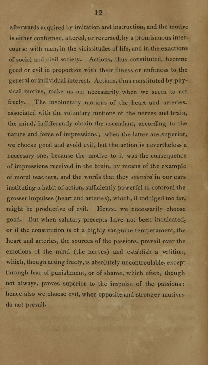 afterwards acquired by imitation and instruction, and the motive is either confirmed, altered, or reversed, by a promiscuous inter- course with men, in the vicissitudes of life, and in the exactions of social and civil society. Actions, thus constituted, become good or evil in proportion with their fitness or unfitness to the general or individual interest. Actions, thus constituted by phy- sical motive, make us act necessarily when we seem to act freely. The involuntary motions of the heart and arteries, associated with the voluntary motions of the nerves and brain, the mind, indifferently obtain the ascendant, according to the nature and force of impressions ; when the latter are superior, we choose good and avoid evil, but the action is nevertheless a necessary one, because the motive to it was the consequence of impressions received in the brain, by means of the example of moral teachers, and the words that they sounded in our ears instituting a habit of action, sufficiently powerful to controul the grosser impulses (heart and arteries), which, if indulged too far, might be productive of evil. Hence, we necessarily choose good. But when salutary precepts have not been inculcated, or if the constitution is of a highly sanguine temperament, the heart and arteries, the sources of the passions, prevail over the emotions of the mind (the nerves) and establish a volition, which, though acting freely, is absolutely uncontroulable, except through fear of punishment, or of shame, which often, though not always, proves superior to the impulse of the passions: hence also we choose evil, when opposite and stronger motives do not prevail.