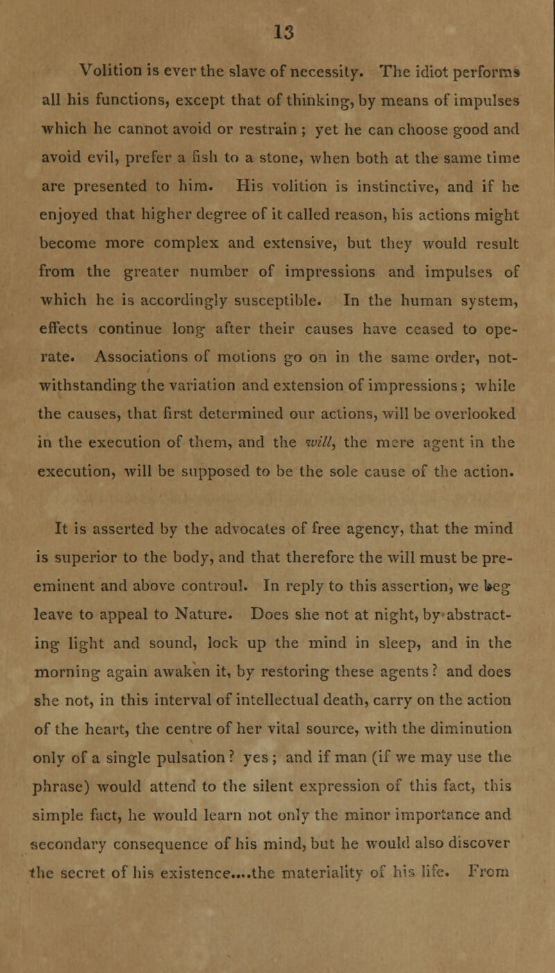 Volition is ever the slave of necessity. The idiot performs all his functions, except that of thinking, by means of impulses which he cannot avoid or restrain ; yet he can choose good and avoid evil, prefer a fish to a stone, when both at the same time are presented to him. His volition is instinctive, and if he enjoyed that higher degree of it called reason, his actions might become more complex and extensive, but they would result from the greater number of impressions and impulses of which he is accordingly susceptible. In the human system, effects continue long after their causes have ceased to ope- rate. Associations of motions go on in the same order, not- withstanding the variation and extension of impressions; while the causes, that first determined our actions, will be overlooked in the execution of them, and the will, the mere agent in the execution, will be supposed to be the sole cause of the action. It is asserted by the advocates of free agency, that the mind is superior to the body, and that therefore the will must be pre- eminent and above controul. In reply to this assertion, we l»eg leave to appeal to Nature. Does she not at night, by-abstract- ing light and sound, lock up the mind in sleep, and in the morning again awaken it, by restoring these agents ? and does she not, in this interval of intellectual death, carry on the action of the heart, the centre of her vital source, with the diminution only of a single pulsation ? yes ; and if man (if we may use the phrase) would attend to the silent expression of this fact, this simple fact, he would learn not only the minor importance and secondary consequence of his mind, but he would also discover the secret of his existence....the materiality of his life. From