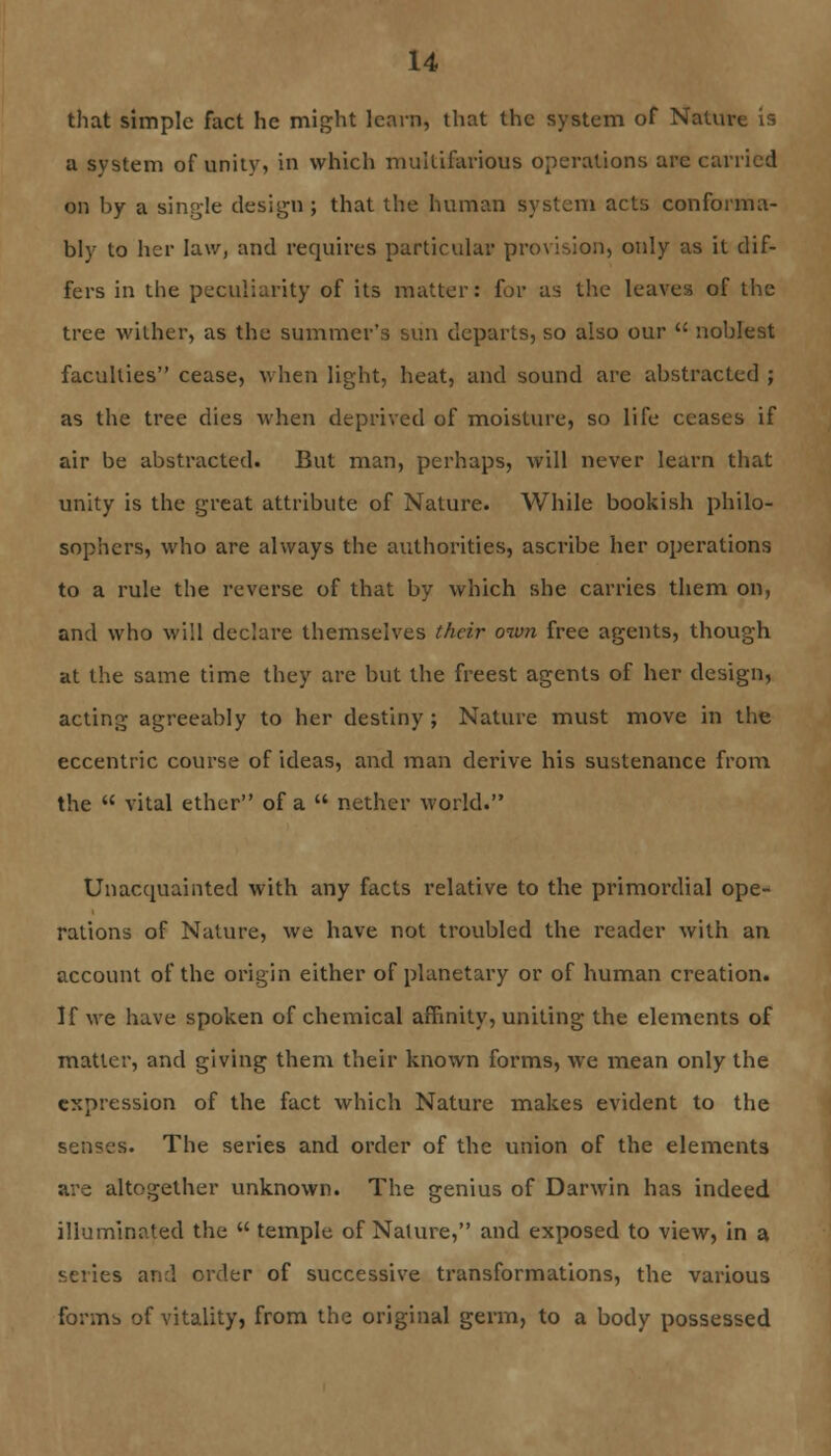 that simple fact he might learn, that the system of Nature is a system of unity, in which mullihirious operations are carried on by a single design ; that the human system acts conforma- bly to her law, and requires particular provision, only as it dif- fers in the peculiarity of its matter: for as the leaves of the tree wither, as the summer's sun departs, so also our  noblest faculties cease, when light, heat, and sound arc abstracted ; as the tree dies when deprived of moisture, so life ceases if air be abstracted. But man, perhaps, will never learn that unity is the great attribute of Nature. While bookish philo- sophers, who are always the authorities, ascribe her operations to a rule the reverse of that by which she carries them on, and who will declare themselves their own free agents, though at the same time they are but the freest agents of her design, acting agreeably to her destiny; Nature must move in the eccentric course of ideas, and man derive his sustenance from the  vital ether of a  nether world. Unaccmainted with any facts relative to the primordial ope- rations of Nature, we have not troubled the reader with an account of the origin either of planetary or of human creation. If we have spoken of chemical affinity, uniting the elements of matter, and giving them their known forms, we mean only the expression of the fact which Nature makes evident to the senses. The series and order of the union of the elements are altogether unknown. The genius of Darwin has indeed illuminated the  temple of Nature, and exposed to view, in a series and order of successive transformations, the various forms of vitality, from the original germ, to a body possessed