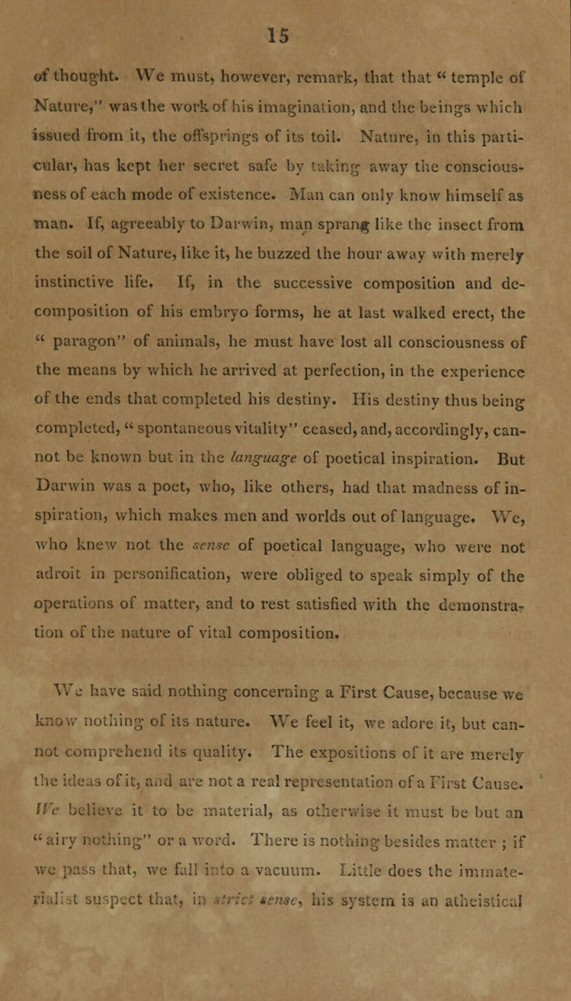 of thought. We must, however, remark, that that  temple of Nature, was the work of his imagination, and the beings which issued from it, the offsprings of its toil. Nature, in this parti- cular, has kept her secret safe by taking away the conscious- ness of each mode of existence. Man can only know himself as man. If, agreeably to Darwin, man sprang like the insect from the soil of Nature, like it, he buzzed the hour away with merely instinctive life. If, in the successive composition and de- composition of his embryo forms, he at last walked erect, the  paragon of animals, he must have lost all consciousness of the means by which he arrived at perfection, in the experience of the ends that completed his destiny. His destiny thus being completed,  spontaneous vitality ceased, and, accordingly, can- not be known but in the language of poetical inspiration. But Darwin was a poet, who, like others, had that madness of in- spiration, which makes men and worlds out of language. We, who knew not the sense of poetical language, who were not adroit in personification, were obliged to speak simply of the operations of matter, and to rest satisfied with the demonstra- tion of the nature of vital composition. We have said nothing concerning a First Cause, because we nothing of its nature. We feel it, we adore it, but can- not comprehend its quality. The expositions of it are merely the ideas of it, and are not a real representation of a First Cause. We believe it to be material, as otherwise it must be but an  airy nothing or a word. There is nothing besides matter ; if we pass that, avc fall into a vacuum. Little does the immate- t suspect that, i sense, his system is an atheistical