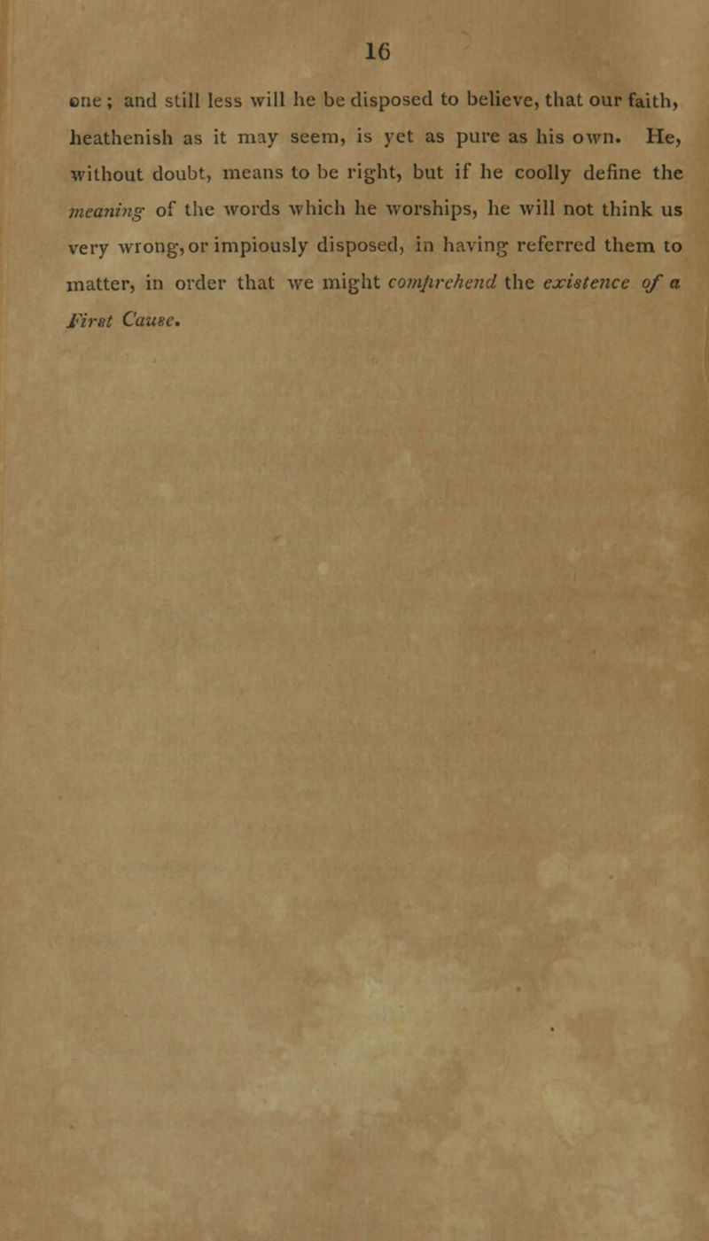 one ; and still less will he be disposed to believe, that our faith, heathenish as it may seem, is yet as pure as his own. He, without doubt, means to be right, but if he coolly define the meaning of the words which he worships, he will not think us very wrong, or impiously disposed, in having referred them to matter, in order that we might comprehend the existence of a first Cause.