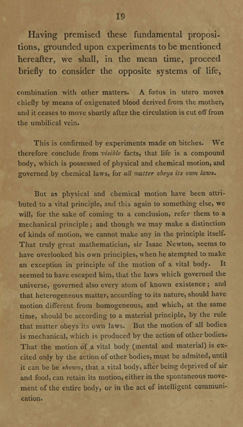 Having premised these fundamental proposi- tions, grounded upon experiments to be mentioned hereafter, we shall, in the mean time, proceed briefly to consider the opposite systems of life, combination with other matters. A foetus in utero moves chiefly by means of oxigenated blood derived from the mother, and it ceases to move shortly after the circulation is cut off from the umbilical vein. This is confirmed by experiments made on bitches. We therefore conclude from visible facts, that life is a compound body, which is possessed of physical and chemical motion, and governed by chemical laws, for all matter obeys its own laws. But as physical and chemical motion have been attri- buted to a vital principle, and this again to something else, we will, for the sake of coming to a conclusion, refer them to a mechanical principle ; and though we may make a distinction of kinds of motion, we cannot make any in the principle itself. That truly great mathematician, sir Isaac Newton, seems to have overlooked his own principles, when he atempted to make an exception in principle of the motion of a vital body. It seemed to have escaped him, that the laws which governed the universe, governed also every atom of known existence; and that heterogeneous matter, according to its nature, should have motion different from homogeneous, and which, at the same time, should be according to a material principle, by the rule that matter obeys its own laws. But the motion of all bodies is mechanical, which is produced by the action of other bodies. That the motion of a vital body (mental and material) is ex- cited only by the action of other bodies, must be admited, until it can be be shown, that a vital body, after being deprived of air and food, can retain its motion, either in the spontaneous move- ment of the entire body, or in the act of intelligent communi- cation.