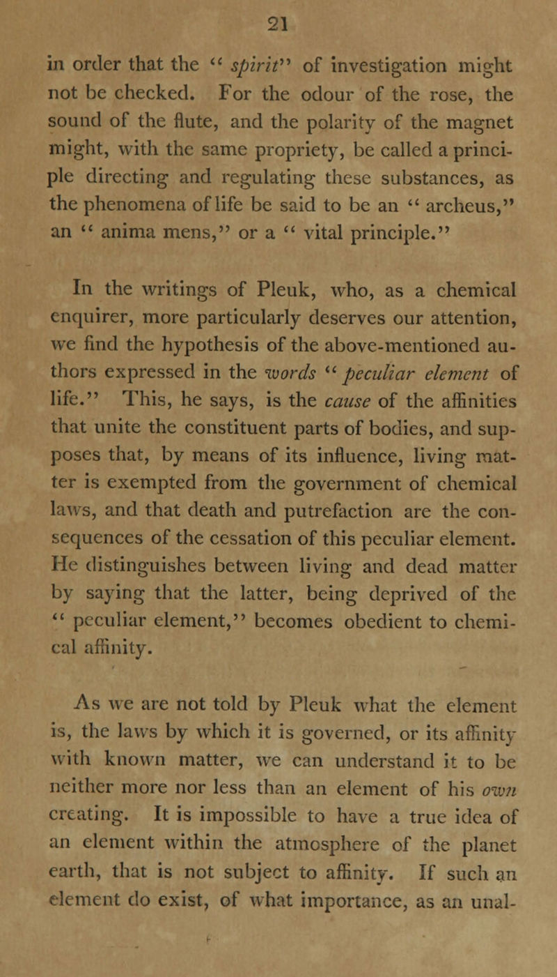 in order that the  spirit of investigation might not be checked. For the odour of the rose, the sound of the flute, and the polarity of the magnet might, with the same propriety, be called a princi- ple directing and regulating these substances, as the phenomena of life be said to be an  archeus, an  anima mens, or a  vital principle. In the writings of Pleuk, who, as a chemical enquirer, more particularly deserves our attention, we find the hypothesis of the above-mentioned au- thors expressed in the words  peculiar element of life. This, he says, is the cause of the affinities that unite the constituent parts of bodies, and sup- poses that, by means of its influence, living mat- ter is exempted from the government of chemical laws, and that death and putrefaction are the con- sequences of the cessation of this peculiar element. He distinguishes between living and dead matter by saying that the latter, being deprived of the  peculiar element, becomes obedient to chemi- cal affinity. As we are not told by Pleuk what the element is, the laws by which it is governed, or its affinity with known matter, we can understand it to be neither more nor less than an element of his ow?i creating. It is impossible to have a true idea of an element within the atmosphere of the planet earth, that is not subject to affinity. If such an element do exist, of what importance, as an unal-