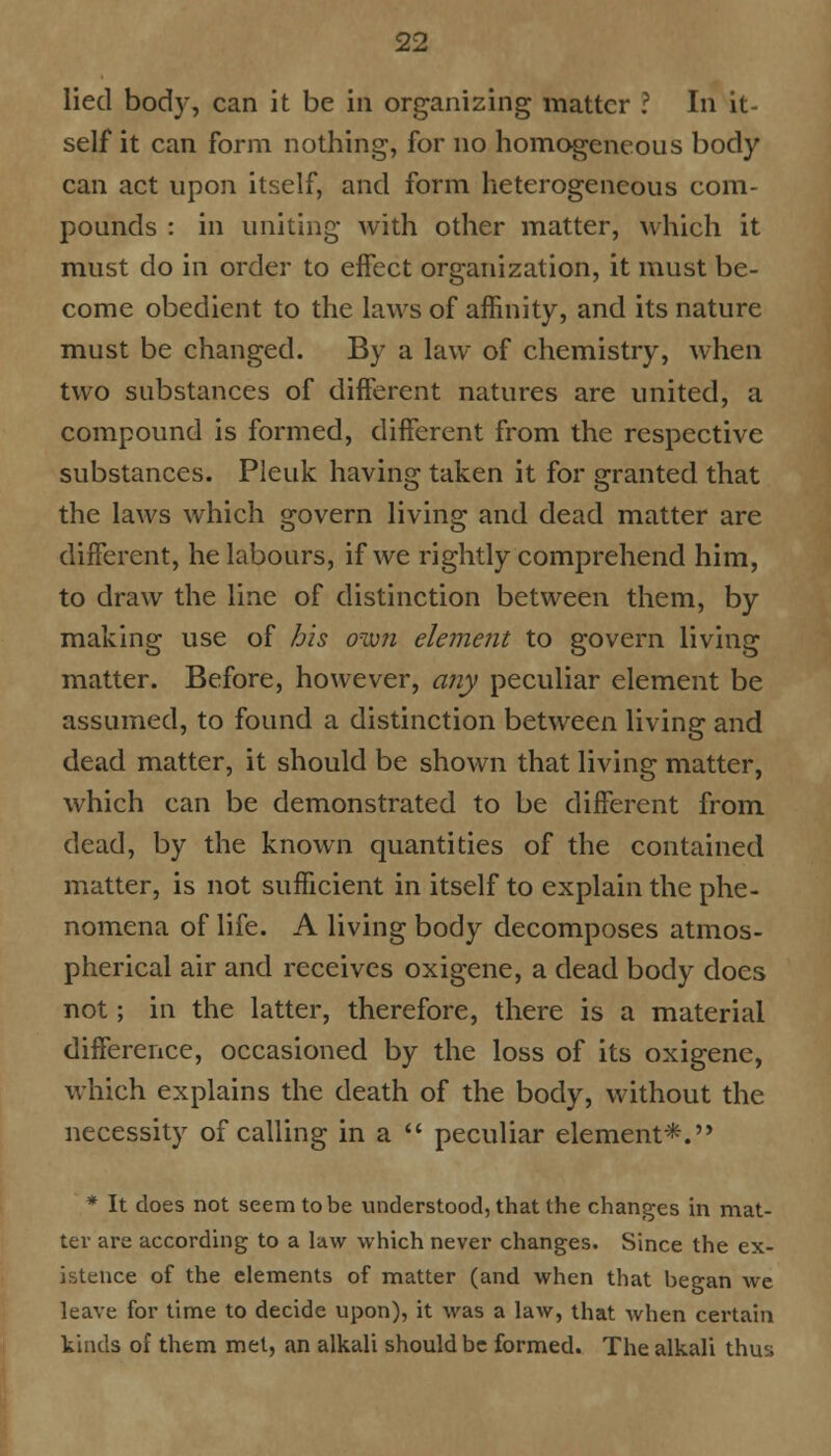 lied body, can it be in organizing matter ? In it- self it can form nothing, for no homogeneous body can act upon itself, and form heterogeneous com- pounds : in uniting with other matter, which it must do in order to effect organization, it must be- come obedient to the laws of affinity, and its nature must be changed. By a law of chemistry, when two substances of different natures are united, a compound is formed, different from the respective substances. Pleuk having taken it for granted that the laws which govern living and dead matter are different, he labours, if we rightly comprehend him, to draw the line of distinction between them, by making use of his own element to govern living matter. Before, however, any peculiar element be assumed, to found a distinction between living and dead matter, it should be shown that living matter, which can be demonstrated to be different from dead, by the known quantities of the contained matter, is not sufficient in itself to explain the phe- nomena of life. A living body decomposes atmos- pherical air and receives oxigene, a dead body does not; in the latter, therefore, there is a material difference, occasioned by the loss of its oxigene, which explains the death of the body, without the necessity of calling in a  peculiar element*. * It does not seem to be understood, that the changes in mat- ter are according to a law which never changes. Since the ex- istence of the elements of matter (and when that began we leave for time to decide upon), it was a law, that when certain kinds of them met, an alkali should be formed. The alkali thus