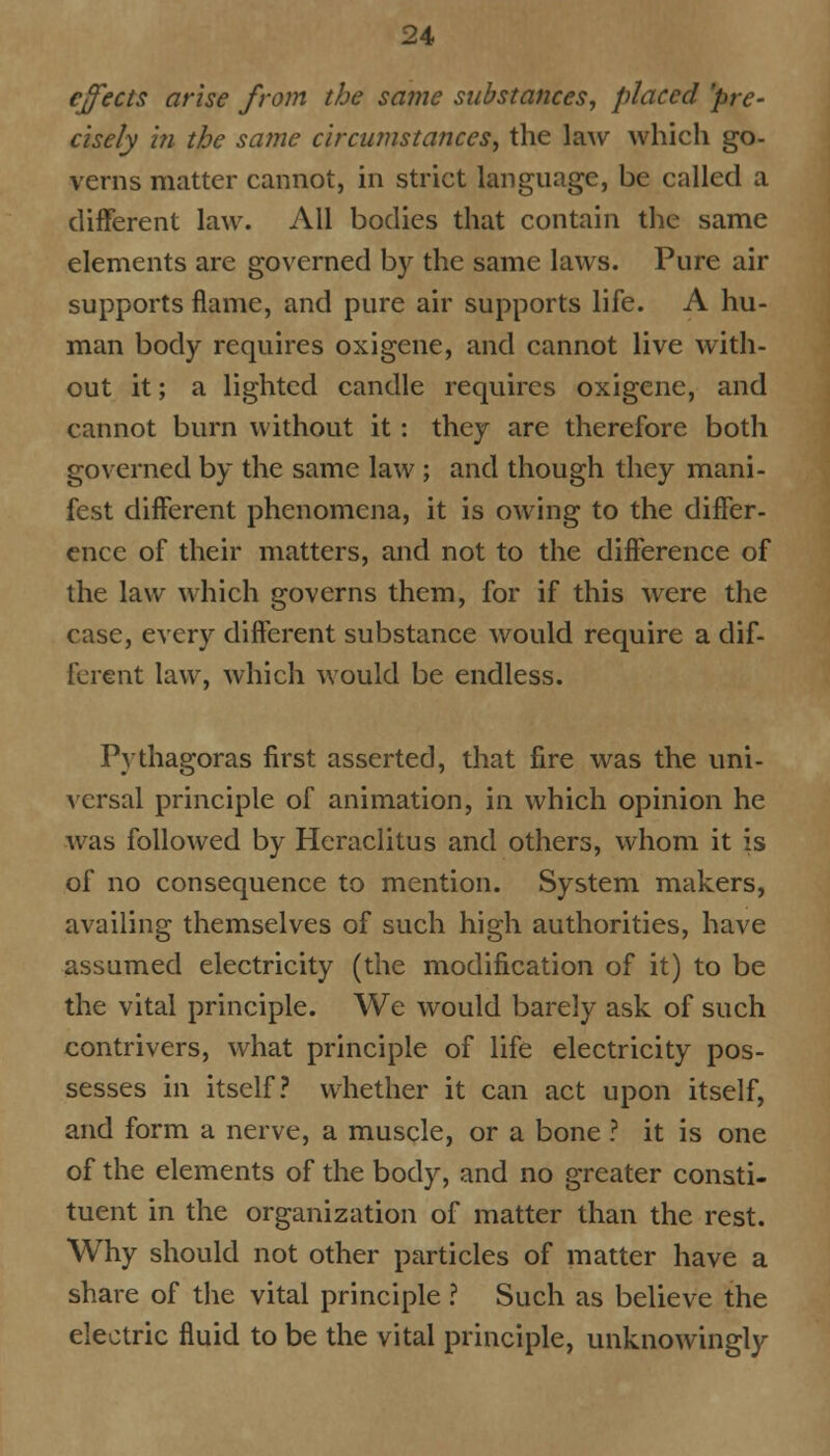 effects arise from the same substances, placed 'pre- cisely in the same circumstances, the law which go- verns matter cannot, in strict language, be called a different law. All bodies that contain the same elements are governed by the same laws. Pure air supports flame, and pure air supports life. A hu- man body requires oxigene, and cannot live with- out it; a lighted candle requires oxigene, and cannot burn without it: they are therefore both governed by the same law ; and though they mani- fest different phenomena, it is owing to the differ- ence of their matters, and not to the difference of the law which governs them, for if this were the case, every different substance would require a dif- ferent law, which would be endless. Pythagoras first asserted, that fire was the uni- versal principle of animation, in which opinion he was followed by Hcraclitus and others, whom it is of no consequence to mention. System makers, availing themselves of such high authorities, have assumed electricity (the modification of it) to be the vital principle. We would barely ask of such contrivers, what principle of life electricity pos- sesses in itself? whether it can act upon itself, and form a nerve, a muscle, or a bone ? it is one of the elements of the body, and no greater consti- tuent in the organization of matter than the rest. Why should not other particles of matter have a share of the vital principle ? Such as believe the electric fluid to be the vital principle, unknowingly