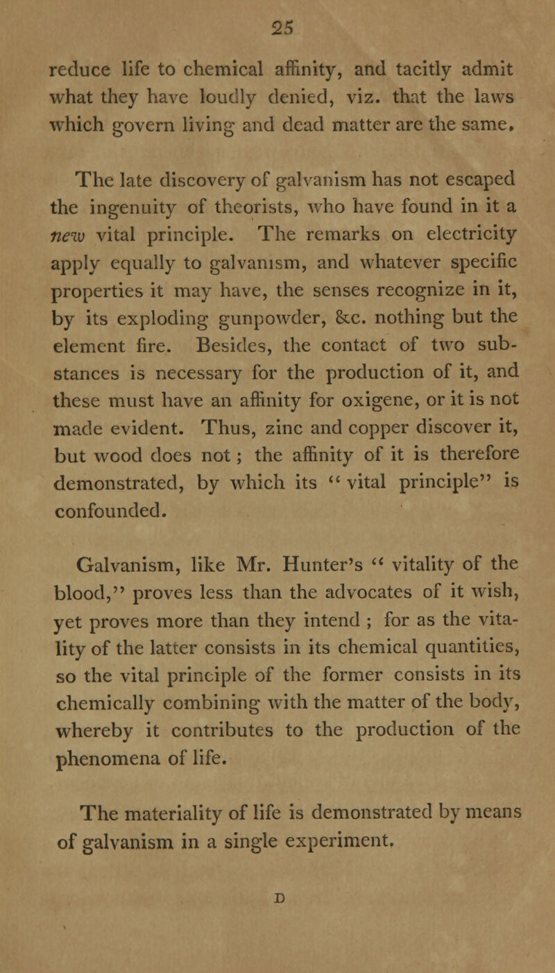 reduce life to chemical affinity, and tacitly admit what they have loudly denied, viz. that the laws which govern living and dead matter are the same. The late discovery of galvanism has not escaped the ingenuity of theorists, who have found in it a new vital principle. The remarks on electricity apply equally to galvanism, and whatever specific properties it may have, the senses recognize in it, by its exploding gunpowder, &c. nothing but the element fire. Besides, the contact of two sub- stances is necessary for the production of it, and these must have an affinity for oxigene, or it is not made evident. Thus, zinc and copper discover it, but wood does not; the affinity of it is therefore demonstrated, by which its  vital principle is confounded. Galvanism, like Mr. Hunter's  vitality of the blood, proves less than the advocates of it wish, yet proves more than they intend ; for as the vita- lity of the latter consists in its chemical quantities, so the vital principle of the former consists in its chemically combining with the matter of the body, whereby it contributes to the production of the phenomena of life. The materiality of life is demonstrated by means of galvanism in a single experiment.