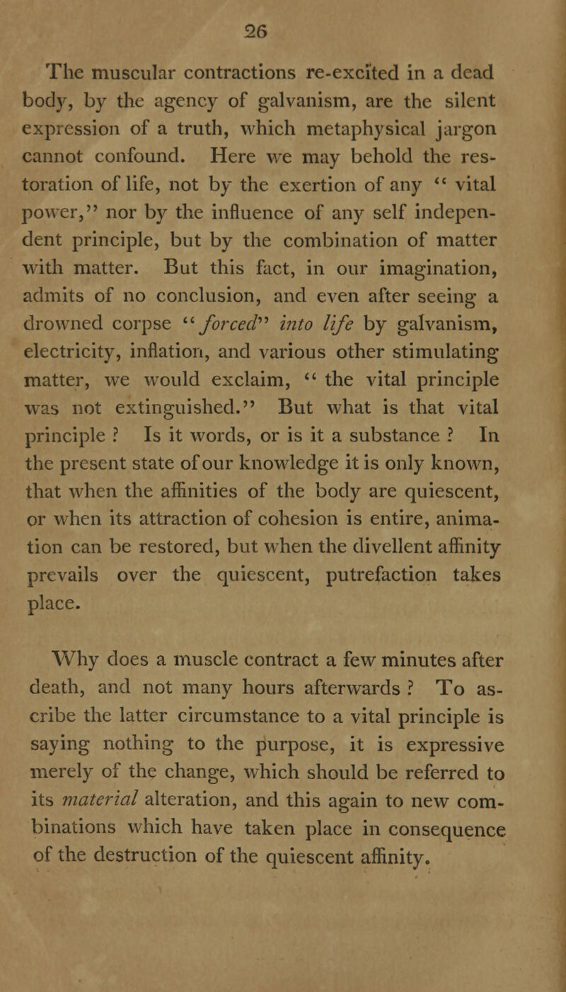 The muscular contractions re-excited in a. dead body, by the agency of galvanism, are the silent expression of a truth, which metaphysical jargon cannot confound. Here we may behold the res- toration of life, not by the exertion of any  vital power, nor by the influence of any self indepen- dent principle, but by the combination of matter with matter. But this fact, in our imagination, admits of no conclusion, and even after seeing a drowned corpse '■'•forced'''' into life by galvanism, electricity, inflation, and various other stimulating matter, we would exclaim,  the vital principle was not extinguished. But what is that vital principle ? Is it words, or is it a substance ? In the present state of our knowledge it is only known, that when the affinities of the body are quiescent, or when its attraction of cohesion is entire, anima- tion can be restored, but when the divellent affinity prevails over the quiescent, putrefaction takes place. Why does a muscle contract a few minutes after death, and not many hours afterwards ? To as- cribe the latter circumstance to a vital principle is saying nothing to the purpose, it is expressive merely of the change, which should be referred to its material alteration, and this again to new com- binations which have taken place in consequence of the destruction of the quiescent affinity.