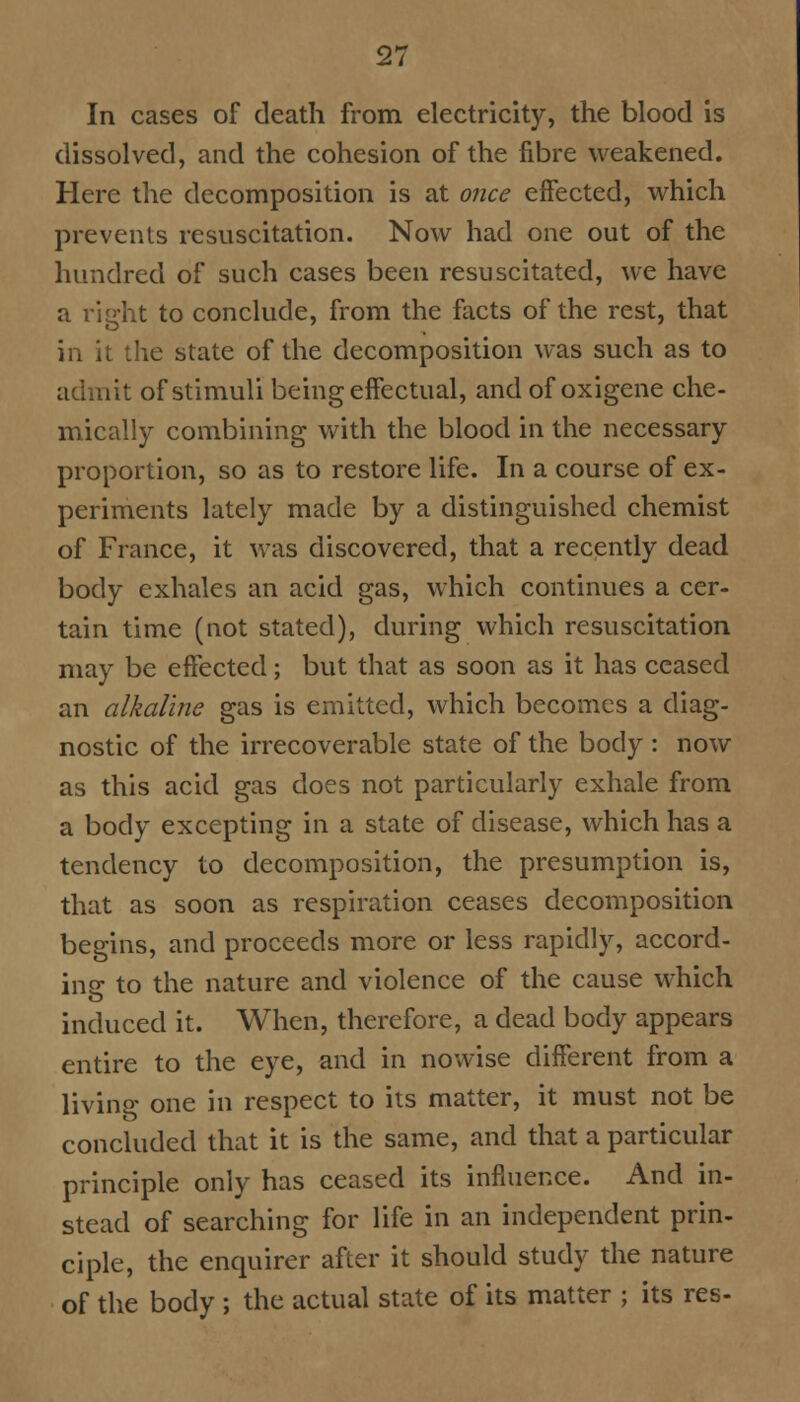 In cases of death from electricity, the blood is dissolved, and the cohesion of the fibre weakened. Here the decomposition is at once effected, which prevents resuscitation. Now had one out of the hundred of such cases been resuscitated, we have a right to conclude, from the facts of the rest, that in it the state of the decomposition was such as to lit of stimuli being effectual, and of oxigene che- mically combining with the blood in the necessary proportion, so as to restore life. In a course of ex- periments lately made by a distinguished chemist of France, it was discovered, that a recently dead body exhales an acid gas, which continues a cer- tain time (not stated), during which resuscitation may be effected; but that as soon as it has ceased an alkaline gas is emitted, which becomes a diag- nostic of the irrecoverable state of the body : now as this acid gas does not particularly exhale from a body excepting in a state of disease, which has a tendency to decomposition, the presumption is, that as soon as respiration ceases decomposition begins, and proceeds more or less rapidly, accord- ing to the nature and violence of the cause which induced it. When, therefore, a dead body appears entire to the eye, and in nowise different from a living one in respect to its matter, it must not be concluded that it is the same, and that a particular principle only has ceased its influence. And in- stead of searching for life in an independent prin- ciple, the enquirer after it should study the nature of the body ; the actual state of its matter ; its res-