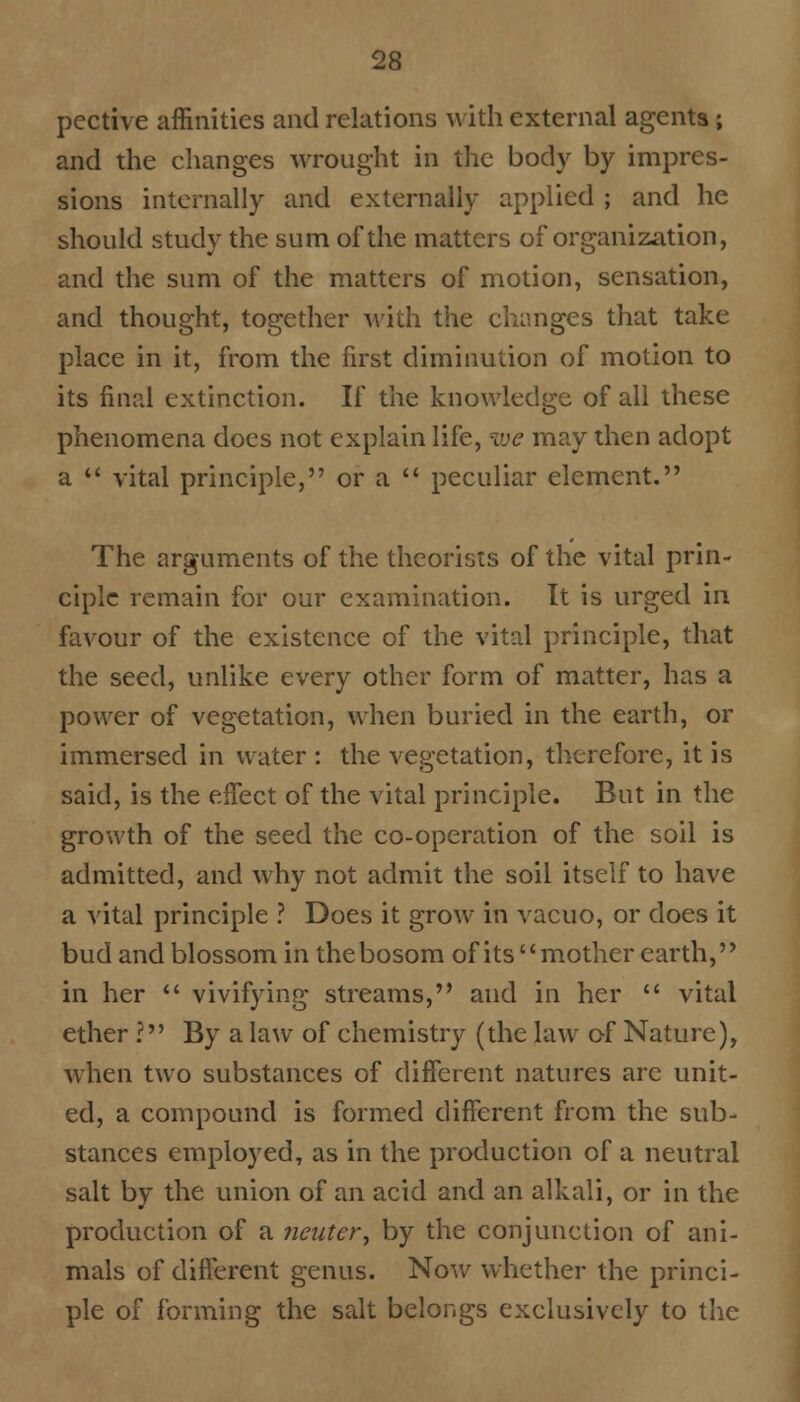 pcctive affinities and relations with external agents; and the changes wrought in the body by impres- sions internally and externally applied ; and he should study the sum of the matters of organization, and the sum of the matters of motion, sensation, and thought, together with the changes that take place in it, from the first diminution of motion to its final extinction. If the knowledge of all these phenomena does not explain life, we may then adopt a  vital principle, or a  peculiar element. The arguments of the theorists of the vital prin- ciple remain for our examination. It is urged in favour of the existence of the vital principle, that the seed, unlike every other form of matter, has a power of vegetation, when buried in the earth, or immersed in water : the vegetation, therefore, it is said, is the effect of the vital principle. But in the growth of the seed the co-operation of the soil is admitted, and why not admit the soil itself to have a vital principle ? Does it grow in vacuo, or does it bud and blossom in the bosom of its mother earth, in her  vivifying streams, and in her  vital ether ? By a law of chemistry (the law of Nature), when two substances of different natures arc unit- ed, a compound is formed different from the sub- stances employed, as in the production of a neutral salt by the union of an acid and an alkali, or in the production of a neuter', by the conjunction of ani- mals of different genus. Now whether the princi- ple of forming the salt belongs exclusively to the