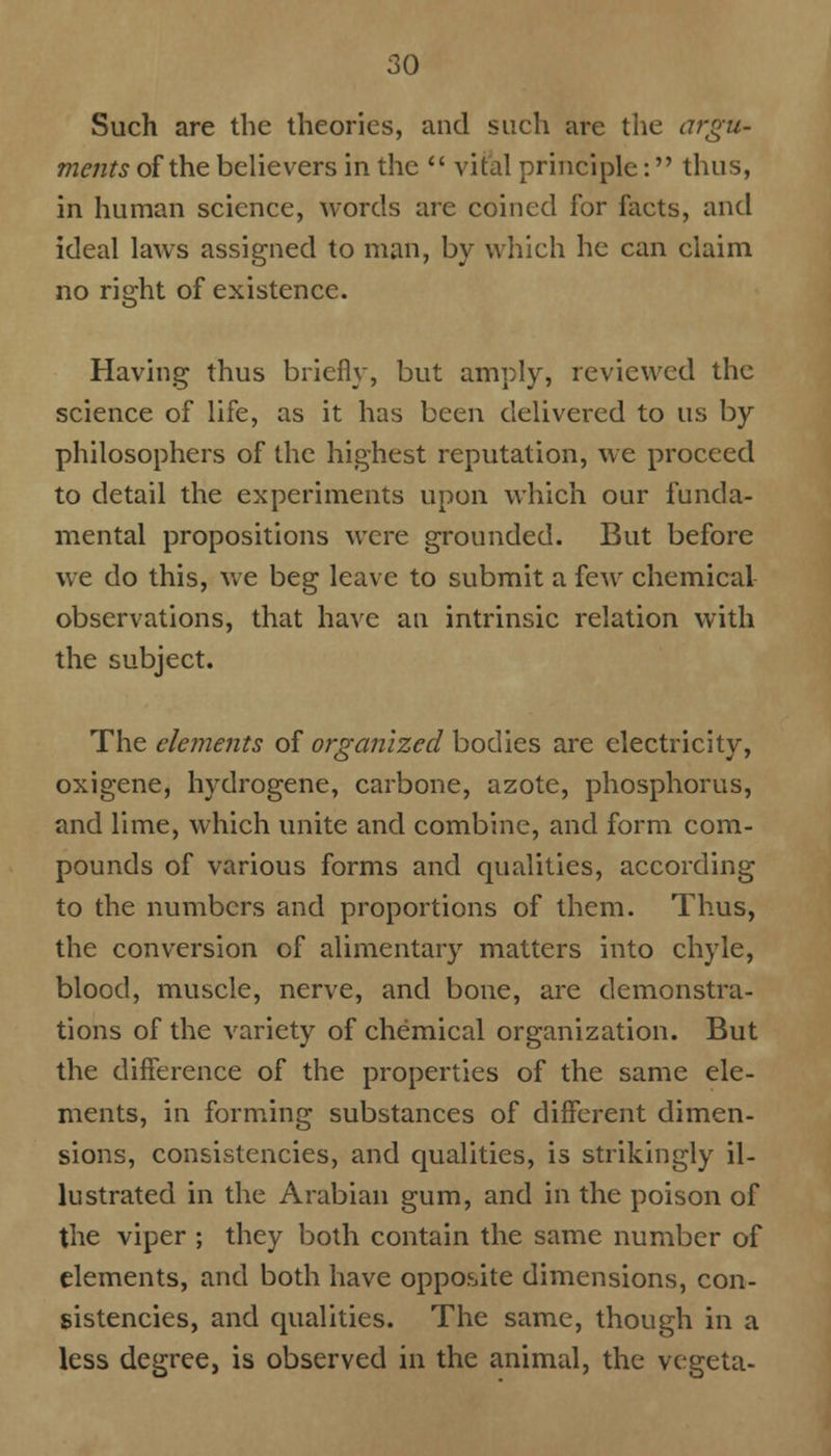 Such are the theories, and such are the argu- ments of the believers in the vital principle: thus, in human science, words are coined for facts, and ideal laws assigned to man, by which he can claim no right of existence. Having thus briefly, but amply, reviewed the science of life, as it has been delivered to us by philosophers of the highest reputation, we proceed to detail the experiments upon which our funda- mental propositions were grounded. But before we do this, we beg leave to submit a few chemical observations, that have an intrinsic relation with the subject. The elements of organized bodies are electricity, oxigene, hydrogene, carbone, azote, phosphorus, and lime, which unite and combine, and form com- pounds of various forms and qualities, according to the numbers and proportions of them. Thus, the conversion of alimentary matters into chyle, blood, muscle, nerve, and bone, are demonstra- tions of the variety of chemical organization. But the difference of the properties of the same ele- ments, in forming substances of different dimen- sions, consistencies, and qualities, is strikingly il- lustrated in the Arabian gum, and in the poison of the viper ; they both contain the same number of elements, and both have opposite dimensions, con- sistencies, and qualities. The same, though in a less degree, is observed in the animal, the vegeta-