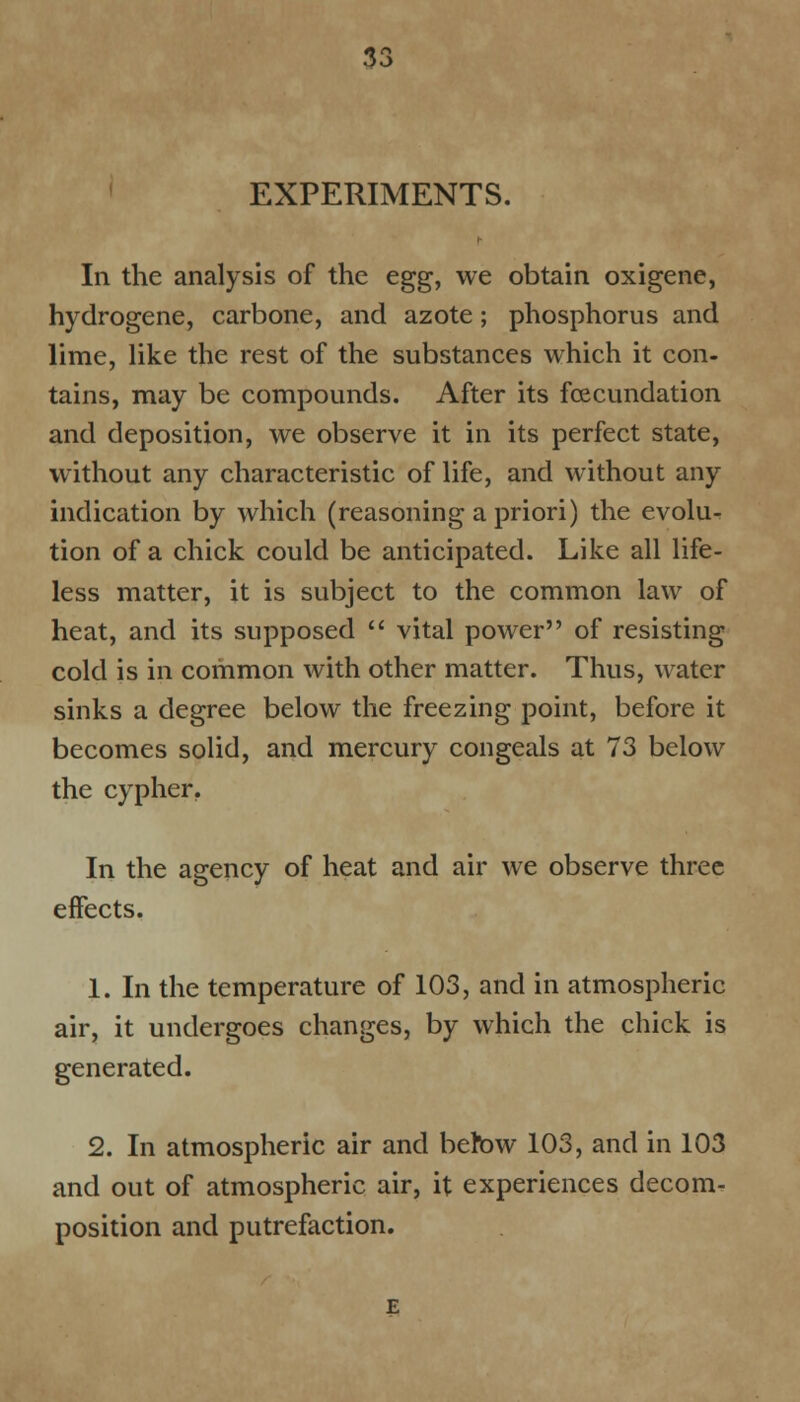 EXPERIMENTS. In the analysis of the egg, we obtain oxigene, hydrogene, carbone, and azote; phosphorus and lime, like the rest of the substances which it con- tains, may be compounds. After its fecundation and deposition, we observe it in its perfect state, without any characteristic of life, and without any indication by which (reasoning a priori) the evolu- tion of a chick could be anticipated. Like all life- less matter, it is subject to the common law of heat, and its supposed  vital power of resisting cold is in common with other matter. Thus, water sinks a degree below the freezing point, before it becomes solid, and mercury congeals at 73 below the cypher. In the agency of heat and air we observe three eifects. 1. In the temperature of 103, and in atmospheric air, it undergoes changes, by which the chick is generated. 2. In atmospheric air and betbw 103, and in 103 and out of atmospheric air, it experiences decom- position and putrefaction.