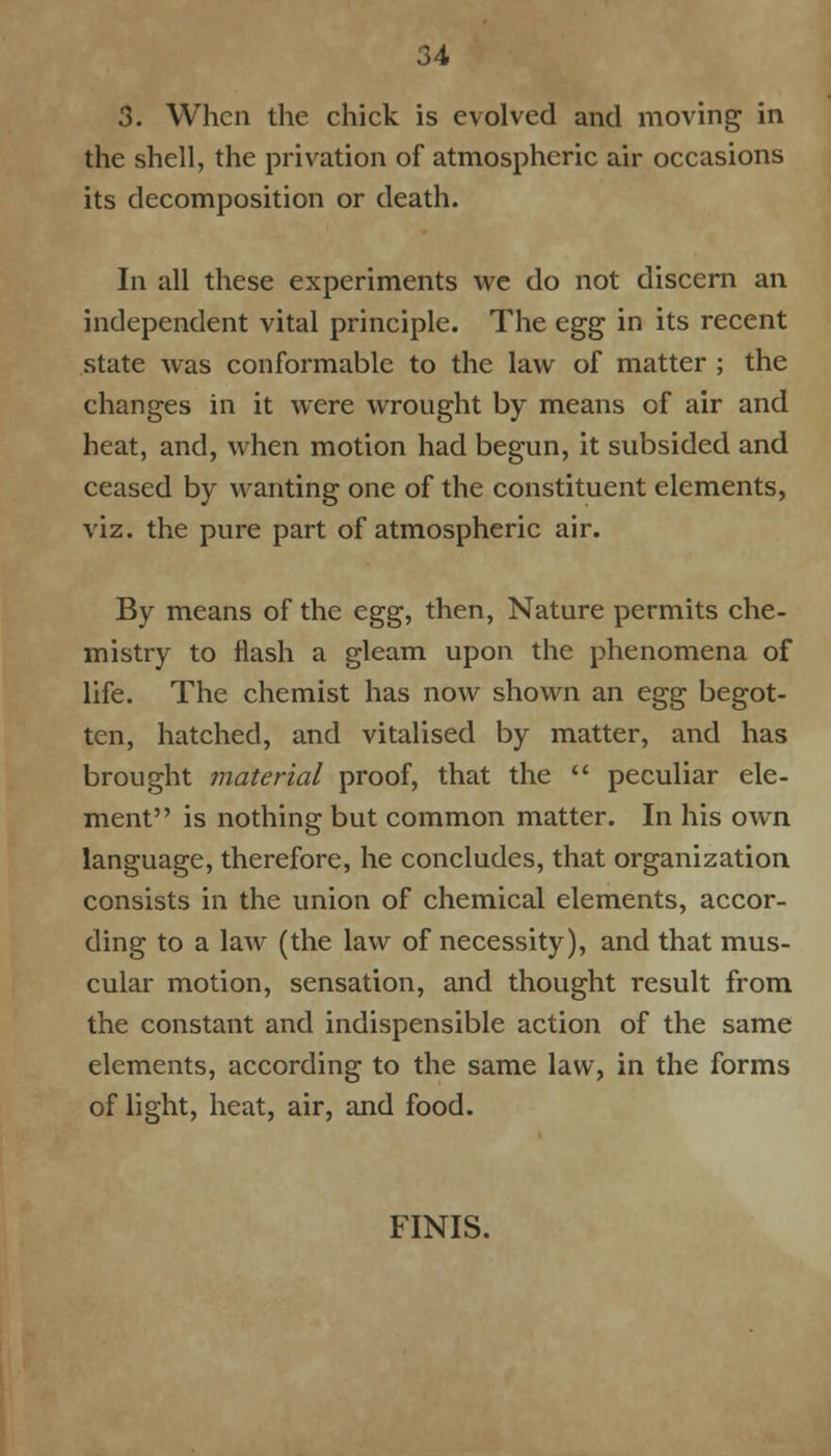 3. When the chick is evolved and moving in the shell, the privation of atmospheric air occasions its decomposition or death. In all these experiments we do not discern an independent vital principle. The egg in its recent state was conformable to the law of matter ; the changes in it were wrought by means of air and heat, and, when motion had begun, it subsided and ceased by wanting one of the constituent elements, viz. the pure part of atmospheric air. By means of the egg, then, Nature permits che- mistry to flash a gleam upon the phenomena of life. The chemist has now shown an egg begot- ten, hatched, and vitalised by matter, and has brought material proof, that the peculiar ele- ment is nothing but common matter. In his own language, therefore, he concludes, that organization consists in the union of chemical elements, accor- ding to a law (the law of necessity), and that mus- cular motion, sensation, and thought result from the constant and indispensible action of the same elements, according to the same law, in the forms of light, heat, air, and food. FINIS.