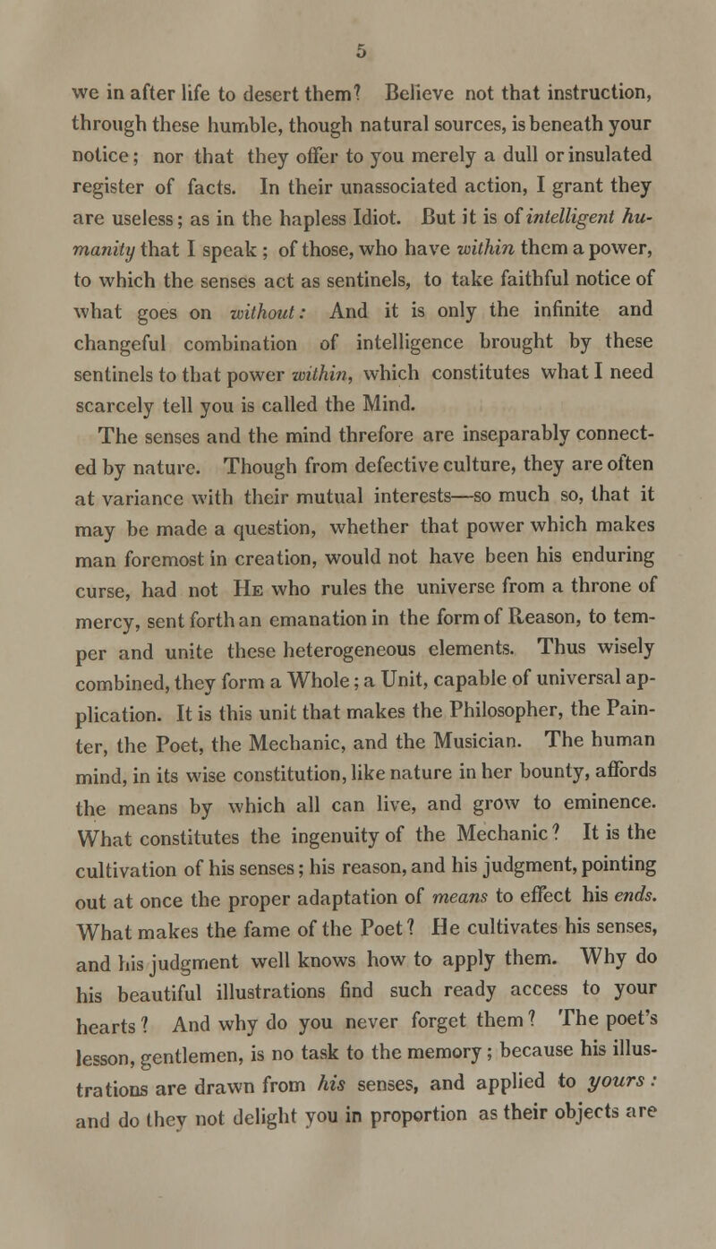 we in after life to desert them? Believe not that instruction, through these humble, though natural sources, is beneath your notice; nor that they offer to you merely a dull or insulated register of facts. In their unassociated action, I grant they are useless; as in the hapless Idiot. But it is of intelligent hu- manity that I speak; of those, who have within them a power, to which the senses act as sentinels, to take faithful notice of what goes on without: And it is only the infinite and changeful combination of intelligence brought by these sentinels to that power within, which constitutes what I need scarcely tell you is called the Mind. The senses and the mind threfore are inseparably connect- ed by nature. Though from defective culture, they are often at variance with their mutual interests—so much so, that it may be made a question, whether that power which makes man foremost in creation, would not have been his enduring curse, had not He who rules the universe from a throne of mercy, sent forth an emanation in the form of Reason, to tem- per and unite these heterogeneous elements. Thus wisely combined, they form a Whole; a Unit, capable of universal ap- plication. It is this unit that makes the Philosopher, the Pain- ter, the Poet, the Mechanic, and the Musician. The human mind, in its wise constitution, like nature in her bounty, affords the means by which all can live, and grow to eminence. What constitutes the ingenuity of the Mechanic ? It is the cultivation of his senses; his reason, and his judgment, pointing out at once the proper adaptation of means to effect his ends. What makes the fame of the Poet 1 He cultivates his senses, and his judgment well knows how to apply them. Why do his beautiful illustrations find such ready access to your hearts 1 And why do you never forget them ? The poet's lesson, gentlemen, is no task to the memory; because his illus- trations are drawn from his senses, and applied to yours: and do they not delight you in proportion as their objects are