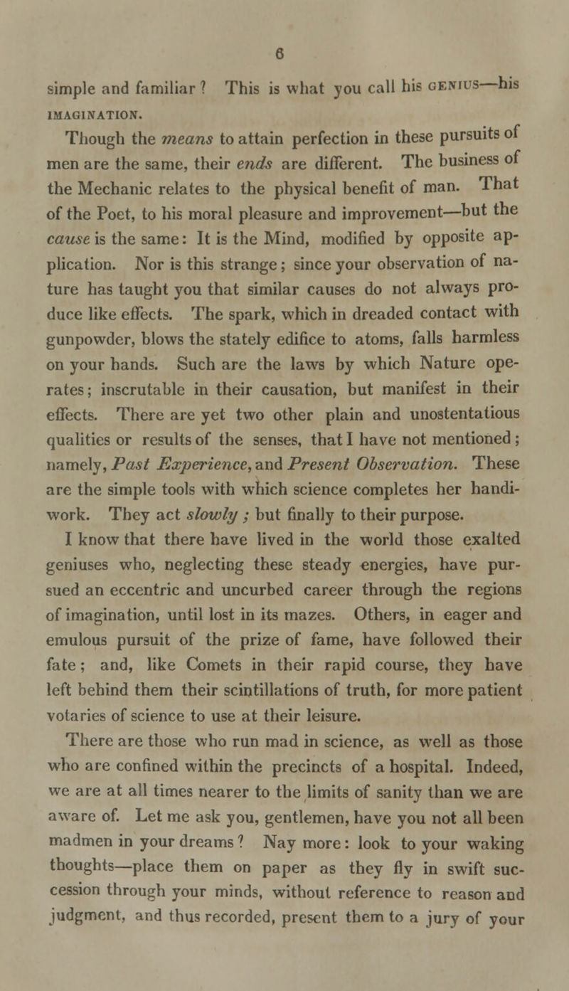 simple and familiar ? This is what you call his genius—his IMAGINATION. Though the means to attain perfection in these pursuits oi men are the same, their ends are different. The business oi the Mechanic relates to the physical benefit of man. That of the Poet, to his moral pleasure and improvement—but the cause is the same: It is the Mind, modified by opposite ap- plication. Nor is this strange; since your observation of na- ture has taught you that similar causes do not always pro- duce like effects. The spark, which in dreaded contact with gunpowder, blows the stately edifice to atoms, falls harmless on your hands. Such are the laws by which Nature ope- rates; inscrutable in their causation, but manifest in their effects. There are yet two other plain and unostentatious qualities or results of the senses, that I have not mentioned ; namely, Past Experience, and Present Observation. These are the simple tools with which science completes her handi- work. They act slowly ; but finally to their purpose. I know that there have lived in the world those exalted geniuses who, neglecting these steady energies, have pur- sued an eccentric and uncurbed career through the regions of imagination, until lost in its mazes. Others, in eager and emulous pursuit of the prize of fame, have followed their fate; and, like Comets in their rapid course, they have left behind them their scintillations of truth, for more patient votaries of science to use at their leisure. There are those who run mad in science, as well as those who are confined within the precincts of a hospital. Indeed, we are at all times nearer to the limits of sanity than we are aware of. Let me ask you, gentlemen, have you not all been madmen in your dreams ? Nay more: look to your waking thoughts—place them on paper as they fly in swift suc- cession through your minds, without reference to reason and judgment, and thus recorded, present them to a jury of your