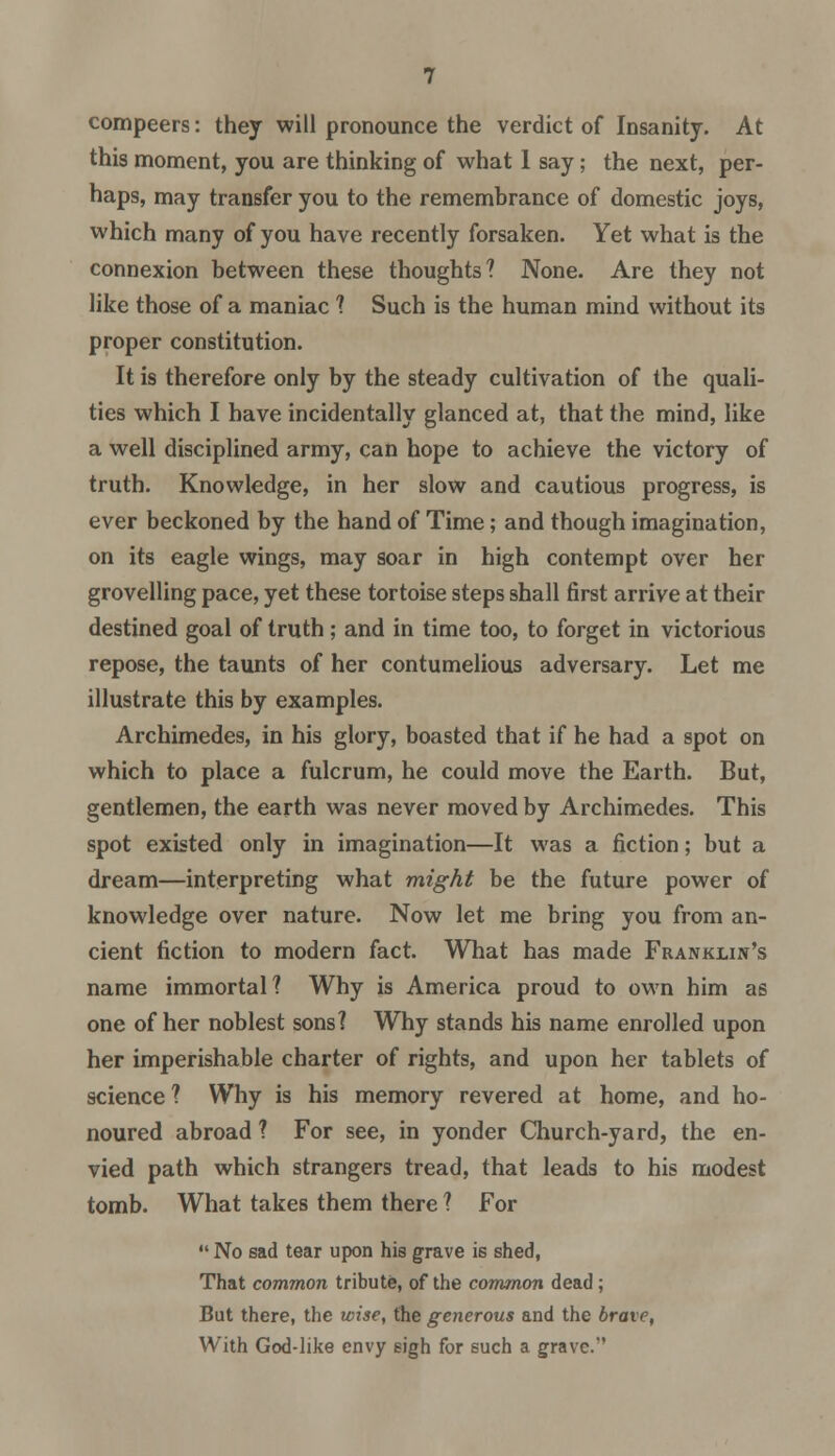 compeers: they will pronounce the verdict of Insanity. At this moment, you are thinking of what 1 say; the next, per- haps, may transfer you to the remembrance of domestic joys, which many of you have recently forsaken. Yet what is the connexion between these thoughts? None. Are they not like those of a maniac ? Such is the human mind without its proper constitution. It is therefore only by the steady cultivation of the quali- ties which I have incidentally glanced at, that the mind, like a well disciplined army, can hope to achieve the victory of truth. Knowledge, in her slow and cautious progress, is ever beckoned by the hand of Time; and though imagination, on its eagle wings, may soar in high contempt over her grovelling pace, yet these tortoise steps shall first arrive at their destined goal of truth; and in time too, to forget in victorious repose, the taunts of her contumelious adversary. Let me illustrate this by examples. Archimedes, in his glory, boasted that if he had a spot on which to place a fulcrum, he could move the Earth. But, gentlemen, the earth was never moved by Archimedes. This spot existed only in imagination—It was a fiction; but a dream—interpreting what might be the future power of knowledge over nature. Now let me bring you from an- cient fiction to modern fact. What has made Franklin's name immortal? Why is America proud to own him as one of her noblest sons? Why stands his name enrolled upon her imperishable charter of rights, and upon her tablets of science ? Why is his memory revered at home, and ho- noured abroad ? For see, in yonder Church-yard, the en- vied path which strangers tread, that leads to his modest tomb. What takes them there ? For No ead tear upon hie grave is shed, That common tribute, of the common dead; But there, the wise, the generous and the irate, With God-like envy sigh for such a grave.
