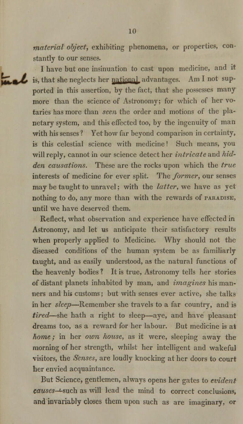 material object, exhibiting phenomena, or properties, con- stantly to our senses. I have but one insinuation to cast upon medicine, and it yZk%b *s>tnat S^e neglects ner nationa} advantages. Am I not sup- ported in this assertion, by the fact, that she possesses many more than the science of Astronomy; for which of her vo- taries has more than seen the order and motions of the pla- netary system, and this effected too, by the ingenuity of man with his senses 1 Yet how far beyond comparison in certainty, is this celestial science with medicine! Such means, you will reply, cannot in our science detect her intricate and hid- den causations. These are the rocks upon which the true interests of medicine for ever split. The former, our senses may be taught to unravel; with the latter, we have as yet nothing to do, any more than with the rewards of paradise, until we have deserved them. Reflect, what observation and experience have effected in Astronomy, and let us anticipate their satisfactory results when properly applied to Medicine. Why should not the diseased conditions of the human system be as familiarly taught, and as easily understood, as the natural functions of the heavenly hodies ? It is true, Astronomy tells her stories of distant planets inhabited by man, and imagines his man- ners and his customs; but with senses ever active, she talks in her sleep—Remember she travels to a far country, and is tired—she hath a right to sleep—aye, and have pleasant dreams too, as a reward for her labour. But medicine is at home; in her own house, as it were, sleeping away the morning of her strength, whilst her intelligent and wakeful visitors, the Senses, are loudly knocking at her doors to court her envied acquaintance. But Science, gentlemen, always opens her gates to evident causes-i-such as will lead the mind to correct conclusions, and invariably closes them upon such as are imaginary, or