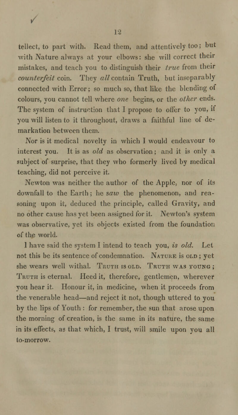 tellect, to part with. Read them, and attentively too; but with Nature always at your elbows: she will correct their mistakes, and teach you to distinguish their true from their counterfeit coin. They all contain Truth, but inseparably connected with Error; so much so, that like the blending of colours, you cannot tell where one begins, or the other ends. The system of instruction that I propose to offer to you, if you will listen to it throughout, draws a faithful line of de- markation between them. Nor is it medical novelty in which I would endeavour to interest you. It is as old as observation; and it is only a subject of surprise, that they who formerly lived by medical teaching, did not perceive it. Newton was neither the author of the Apple, nor of its downfall to the Earth; he saw the phenomenon, and rea- soning upon it, deduced the principle, called Gravity, and no other cause has yet been assigned for it. Newton's system was observative, yet its objects existed from the foundation of the world. 1 have said the system I intend to teach you, is old. Let not this be its sentence of condemnation. Nature is old ; yet she wears well withal. Truth is old. Truth was young ; Truth is eternal. Heed it, therefore, gentlemen, wherever you hear it. Honour it, in medicine, when it proceeds from the venerable head—and reject it not, though uttered to you by the lips of Youth : for remember, the sun that arose upon the morning of creation, is the same in its nature, the same in its effects, as that which, I trust, will smile upon you all to-morrow.