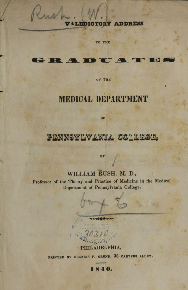 IKaaA'^ , VALEDICTORY ADDRESS -mo- jm^ rxi je OF THE MEDICAL DEPARTMENT PBRHS7LVAHU WlWim BY WILLIAM RUSH, M. D., Professor of the Theory and Practice of Medicine in the Medical Department of Pennsylvania College- PHILADELPHIA, PRINTED BY FRANCIS F. GRUND, 36 CARTERS ALLBY. 18 40.