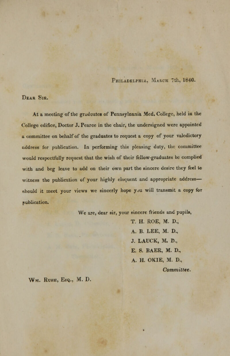 Dear Sir. At a meeting of the graduates of Pennsylnania Med. College, held in the College edifice, Doctor J. Pearce in the chair, the undersigned were appointed a committee on behalf of the graduates to request a copy of your valedictory address for publication. In performing this pleasing duty, the committee would respectfully request that the wish of their fellow-graduates be complied with and beg leave to add on their own part the sincere desire they feel to witness the publication of your highly eloquent and appropriate address— should it meet your views we sincerly hope you will transmit a copy for publication. We are, dear sir, your sincere friends and pupils, T. H. ROE, M. D., A. B. LEE, M. D., J. LAUCK, M. D., E. S. BAER, M. D., A. H. OKIE, M. D., Committee.