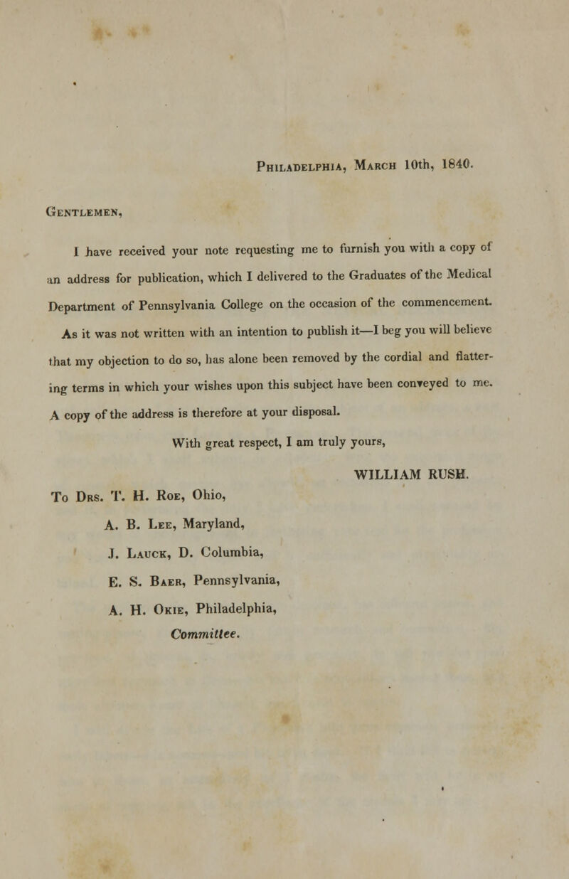 Gentlemen, 1 have received your note requesting me to furnish you with a copy of an address for publication, which I delivered to the Graduates of the Medical Department of Pennsylvania College on the occasion of the commencement. As it was not written with an intention to publish it—I beg you will believe that my objection to do so, lias alone been removed by the cordial and flatter- ing terms in which your wishes upon this subject have been conveyed to me. A copy of the address is therefore at your disposal. With great respect, I am truly yours, WILLIAM RUSH. To Drs. T. H. Roe, Ohio, A. B. Lee, Maryland, J. Lauck, D. Columbia, E. S. Baer, Pennsylvania, A. H. Okie, Philadelphia, Committee.