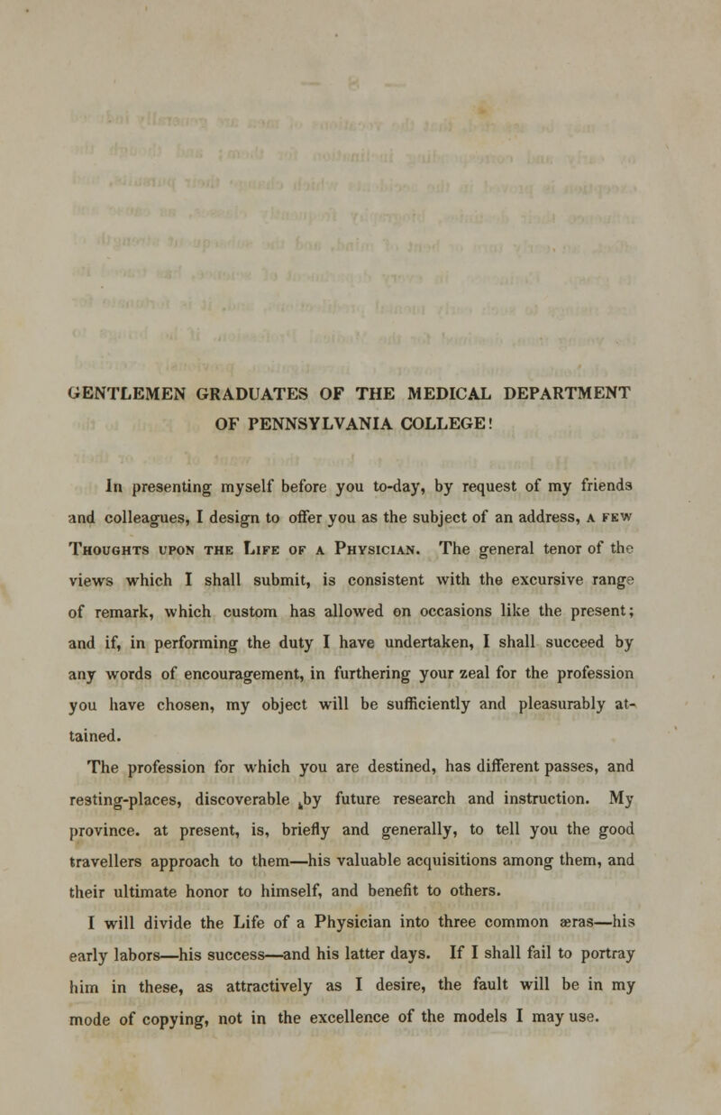 GENTLEMEN GRADUATES OF THE MEDICAL DEPARTMENT OF PENNSYLVANIA COLLEGE! In presenting myself before you to-day, by request of my friends and colleagues, I design to offer you as the subject of an address, a few Thoughts upon the Life of a Physician. The general tenor of the views which I shall submit, is consistent with the excursive range of remark, which custom has allowed on occasions like the present; and if, in performing the duty I have undertaken, I shall succeed by any words of encouragement, in furthering your zeal for the profession you have chosen, my object will be sufficiently and pleasurably at- tained. The profession for which you are destined, has different passes, and resting-places, discoverable kby future research and instruction. My province, at present, is, briefly and generally, to tell you the good travellers approach to them—his valuable acquisitions among them, and their ultimate honor to himself, and benefit to others. I will divide the Life of a Physician into three common aeras—his early labors—his success—and his latter days. If I shall fail to portray him in these, as attractively as I desire, the fault will be in my