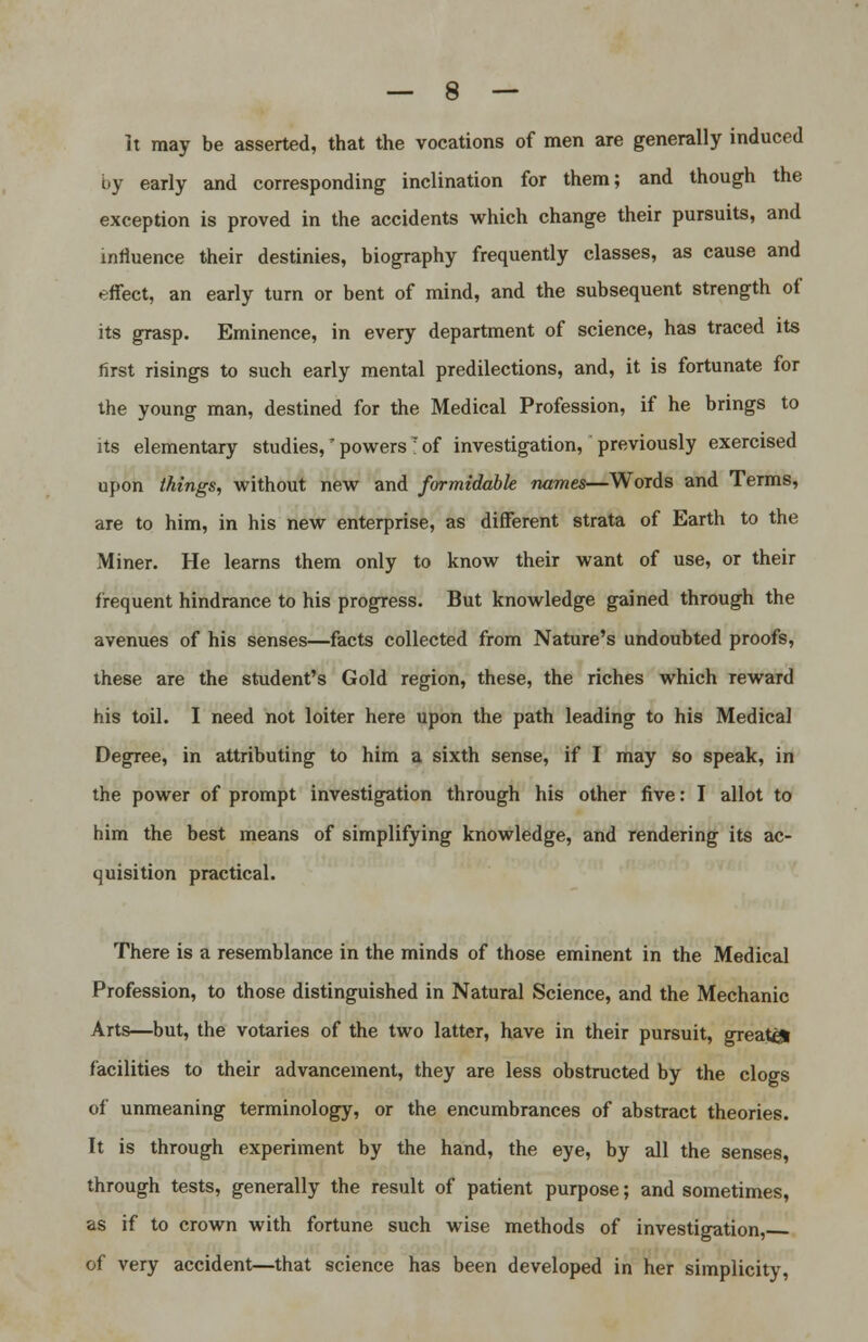 It may be asserted, that the vocations of men are generally induced by early and corresponding inclination for them; and though the exception is proved in the accidents which change their pursuits, and influence their destinies, biography frequently classes, as cause and effect, an early turn or bent of mind, and the subsequent strength of its grasp. Eminence, in every department of science, has traced its first risings to such early mental predilections, and, it is fortunate for the young man, destined for the Medical Profession, if he brings to its elementary studies,' powers I of investigation, previously exercised upon things, without new and formidable names—Words and Terms, are to him, in his new enterprise, as different strata of Earth to the Miner. He learns them only to know their want of use, or their frequent hindrance to his progress. But knowledge gained through the avenues of his senses—facts collected from Nature's undoubted proofs, these are the student's Gold region, these, the riches which reward his toil. I need not loiter here upon the path leading to his Medical Degree, in attributing to him a sixth sense, if I may so speak, in the power of prompt investigation through his other five: I allot to him the best means of simplifying knowledge, and rendering its ac- quisition practical. There is a resemblance in the minds of those eminent in the Medical Profession, to those distinguished in Natural Science, and the Mechanic Arts—but, the votaries of the two latter, have in their pursuit, greatet facilities to their advancement, they are less obstructed by the clogs of unmeaning terminology, or the encumbrances of abstract theories. It is through experiment by the hand, the eye, by all the senses, through tests, generally the result of patient purpose; and sometimes, as if to crown with fortune such wise methods of investigation, of very accident—that science has been developed in her simplicity,