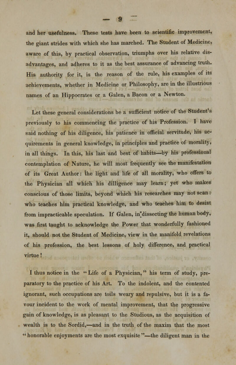 and her usefulness. These tests have been to scientific improvement, the giant strides with which she has marched. The Student of Medicine, aware of this, by practical observation, triumphs over his relative dis- advantages, and adheres to it as the best assurance of advancing truth. His authority for it, is the reason of the rule, his examples of its achievements, whether in Medicine or Philosophy, are in the illustrious names of an Hippocrates or a Galen, a Bacon or a Newton. Let these general considerations be a sufficient notice of the Student's previously to his commencing the practice of his Profession. I have said nothing of his diligence, his patience in official servitude, his ac- quirements in general knowledge, in principles and practice of morality, in all things. In this, his last and best of habits—by his professional contemplation of Nature, he will most frequently see the manifestation of its Great Author: ihe light and life of all morality, who offers to the Physician all which his dilligence may learn; yet who makes conscious of those limits, beyond which his researches may not scan: who teaches him practical knowledge, and who teaches him to desist from impracticable speculation. If Galen, in'dissecting the human body, was first taught to acknowledge the Power that wonderfully fashioned it, should not the Student of Medicine, view in the manifold revelations of his profession, the best lessons of holy difference, and practical virtue! I thus notice in the Life of a Physician, his term of study, pre- paratory to the practice of his Art. To the indolent, and the contented ignorant, such occupations are toils weary and repulsive, but it is a fa- vour incident to the work of mental improvement, that the progressive gain of knowledge, is as pleasant to the Studious, as the acquisition of wealth is to the Sordid,—and in the truth of the maxim that the most honorable enjoyments are the most exquisite —the diligent man in the