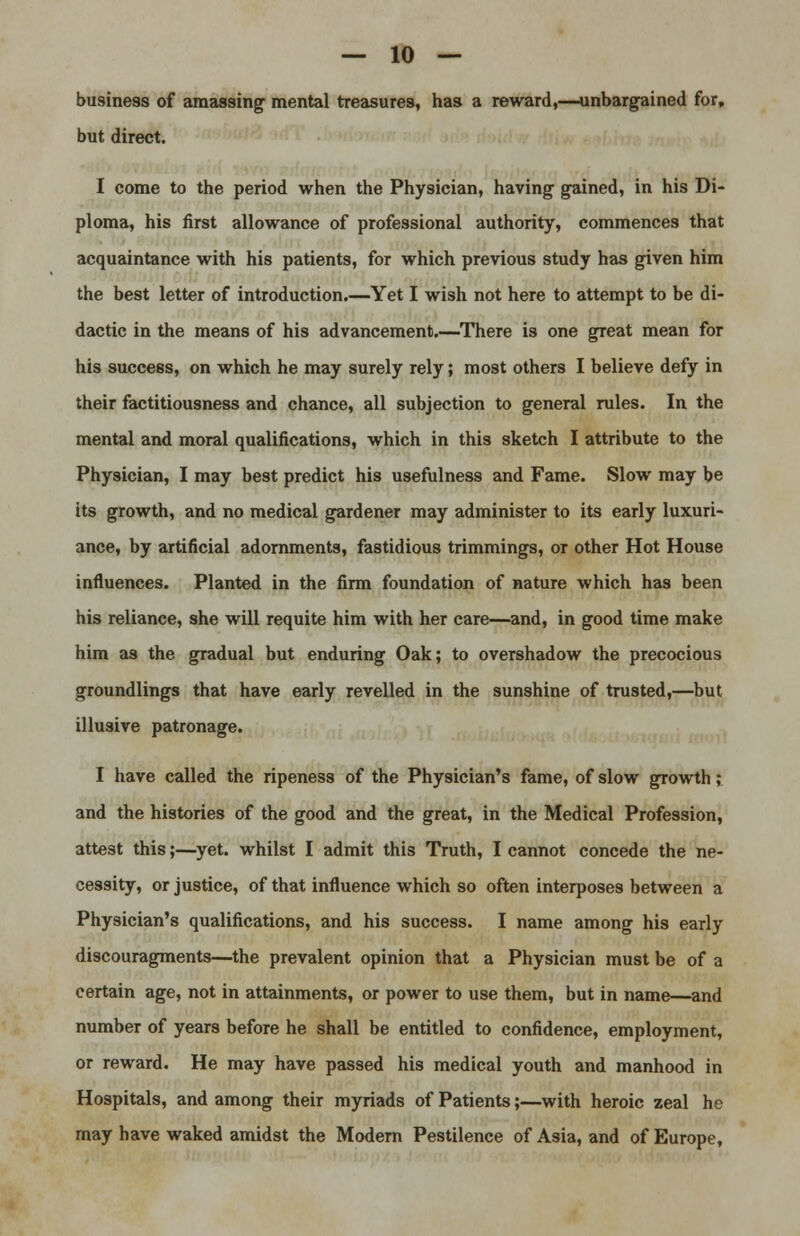 business of amassing- mental treasures, has a reward,—unbargained for, but direct. I come to the period when the Physician, having- gained, in his Di- ploma, his first allowance of professional authority, commences that acquaintance with his patients, for which previous study has given him the best letter of introduction.—Yet I wish not here to attempt to be di- dactic in the means of his advancement.—There is one great mean for his success, on which he may surely rely; most others I believe defy in their factitiousness and chance, all subjection to general rules. In the mental and moral qualifications, which in this sketch I attribute to the Physician, I may best predict his usefulness and Fame. Slow may be its growth, and no medical gardener may administer to its early luxuri- ance, by artificial adornments, fastidious trimmings, or other Hot House influences. Planted in the firm foundation of nature which has been his reliance, she will requite him with her care—and, in good time make him as the gradual but enduring Oak; to overshadow the precocious groundlings that have early revelled in the sunshine of trusted,—but illusive patronage. I have called the ripeness of the Physician's fame, of slow growth ; and the histories of the good and the great, in the Medical Profession, attest this;—yet. whilst I admit this Truth, I cannot concede the ne- cessity, or justice, of that influence which so often interposes between a Physician's qualifications, and his success. I name among his early discouragments—the prevalent opinion that a Physician must be of a certain age, not in attainments, or power to use them, but in name—and number of years before he shall be entitled to confidence, employment, or reward. He may have passed his medical youth and manhood in Hospitals, and among their myriads of Patients;—with heroic zeal he may have waked amidst the Modern Pestilence of Asia, and of Europe,