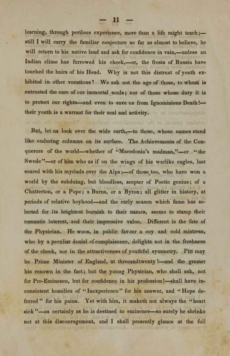 learning, through perilous experience, more than a life might teach;— still I will carry the familiar conjecture so far as almost to believe, he will return to his native land and ask for confidence in vain,—unless an Indian clime has furrowed his cheek,—or, the frosts of Russia have touched the hairs of his Head. Why is not this distrust of youth ex- hibited in other vocations 1 We ask not the age of those, to whom is entrusted the care of our immortal souls; nor of those whose duty it is to protect our rights—and even to save us from Ignominious Death!— their youth is a warrant for their zeal and activity. But, let us look over the wide earth,—to those, whose names stand like enduring columns on its surface. The Achievements of the Con- querors of the world—whether of Macedonia's madman,—or the Swede—-or of him who as if on the wings of his warlike eagles, last soared with his myriads over the Alps;—of thosetoo, who have won a world by the subduing, but bloodless, scepter of Poetic genius; of a Chatterton, or a Pope; a Burns, or a Byron; all glitter in history, at periods of relative boyhood—and the early season which fame has se- lected for its brightest burnish to their names, seems to stamp their romantic interest, and their impressive value. Different is the fate of the Physician. He woos, in public favour a coy and cold mistress, who by a peculiar denial of complaisance, delights not in the freshness of the cheek, nor in the attractiveness of youthful symmetry. Pitt may be Prime Minister of England, at threeandtwenty!—and the greater his renown in the fact; but the young Physician, who shall ask, not for Pre-Eminence, but for confidence in his profession!—shall have in- consistent homilies of Inexperience for his answer, and Hope de- ferred for his pains. Yet with him, it maketh not always the heart sick —as certainly as he is destined to eminence—so surely he shrinks not at this discouragement, and I shall presently glance at the full