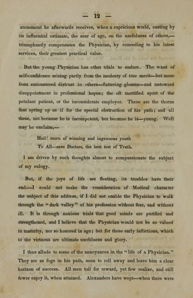 atonement he afterwards receives, when a capricious world, casting by its influential estimate, the sear of age, on the usefulness of others,— triumphantly compensates the Physician, by conceding to his latest services, their greatest practical value. But the young Physician has other trials to endure. The want of self-confidence arising partly from the modesty of true merit—but more from encountered distrust in others—flattering gleams—and untoward disappointment in professional hopes; the oft mortified sport of the petulant patient, or the inconsiderate employer. These are the thorns that spring up as if for the special obstruction of his path; and all these, not because he is incompetent, but because he is—young. Well may he exclaim,— Hail! morn of winning and ingenuous youth To All—save Doctors, the best test of Truth. I am driven by such thoughts almost to compassionate the subject of my eulogy. But, if the joys of life are fleeting, its troubles have their end.—I could not make the consideration of Medical character the subject of this address, if I did not enable the Physician to walk through the dark valley of his profession without fear, and without iU. It is through anxious trials that good minds are purified and strengthened, and I believe that the Physician would not be so valued in maturity, nor so honored in age; but for those early inflictions, which to the virtuous are ultimate usefulness and glory. I thus allude to some of the annoyances in the life of a Physician. They are as fogs in his path, soon to roll away and leave him a clear horizon of success. All men toil for reward, yet few realize, and still fewer enjoy it, when attained. Alexanders have wept—when there were