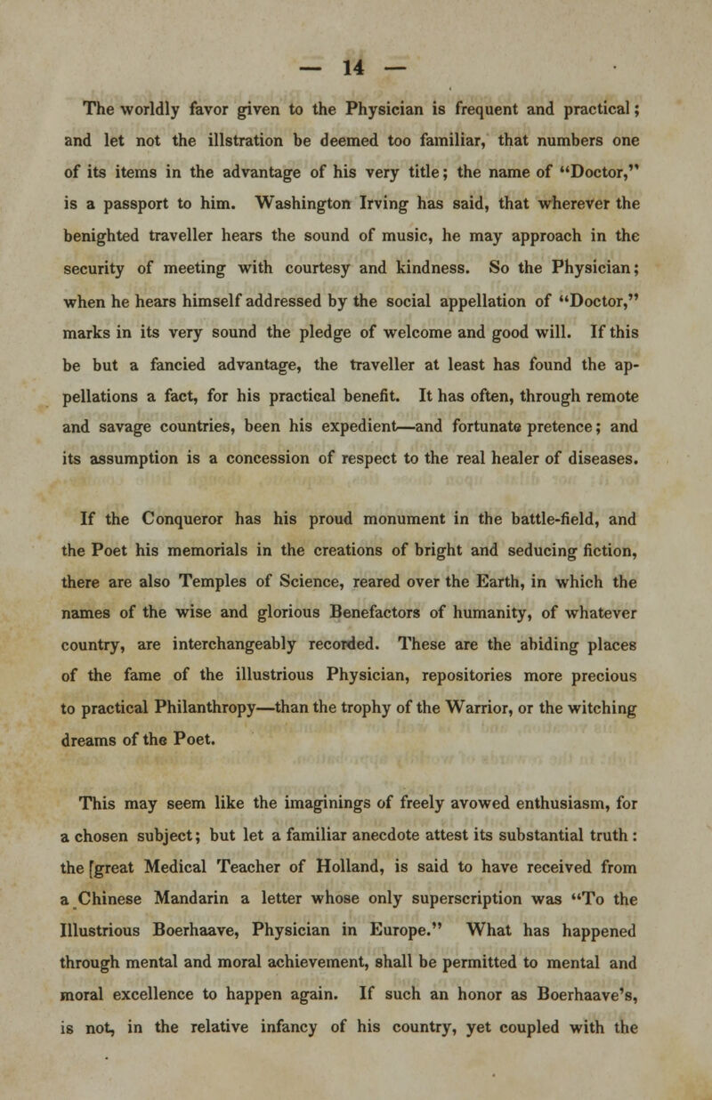 The worldly favor given to the Physician is frequent and practical; and let not the illstration be deemed too familiar, that numbers one of its items in the advantage of his very title; the name of Doctor, is a passport to him. Washington Irving has said, that wherever the benighted traveller hears the sound of music, he may approach in the security of meeting with courtesy and kindness. So the Physician; when he hears himself addressed by the social appellation of Doctor, marks in its very sound the pledge of welcome and good will. If this be but a fancied advantage, the traveller at least has found the ap- pellations a fact, for his practical benefit. It has often, through remote and savage countries, been his expedient—and fortunate pretence; and its assumption is a concession of respect to the real healer of diseases. If the Conqueror has his proud monument in the battle-field, and the Poet his memorials in the creations of bright and seducing fiction, there are also Temples of Science, reared over the Earth, in which the names of the wise and glorious Benefactors of humanity, of whatever country, are interchangeably recorded. These are the abiding places of the fame of the illustrious Physician, repositories more precious to practical Philanthropy—than the trophy of the Warrior, or the witching dreams of the Poet. This may seem like the imaginings of freely avowed enthusiasm, for a chosen subject; but let a familiar anecdote attest its substantial truth: the [great Medical Teacher of Holland, is said to have received from a Chinese Mandarin a letter whose only superscription was To the Illustrious Boerhaave, Physician in Europe. What has happened through mental and moral achievement, shall be permitted to mental and moral excellence to happen again. If such an honor as Boerhaave's, is not, in the relative infancy of his country, yet coupled with the