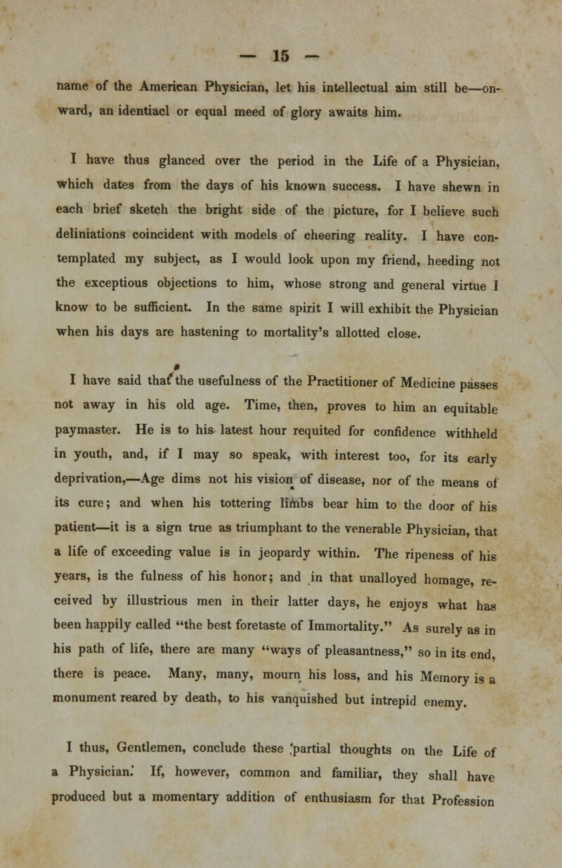 name of the American Physician, let his intellectual aim still be—on- ward, an identiacl or equal meed of glory awaits him. I have thus glanced over the period in the Life of a Physician, which dates from the days of his known success. I have shewn in each brief sketch the bright side of the picture, for I believe such deliniations coincident with models of cheering reality. I have con- templated my subject, as I would look upon my friend, heeding not the exceptious objections to him, whose strong and general virtue I know to be sufficient. In the same spirit I will exhibit the Physician when his days are hastening to mortality's allotted close. I have said that* the usefulness of the Practitioner of Medicine passes not away in his old age. Time, then, proves to him an equitable paymaster. He is to his latest hour requited for confidence withheld in youth, and, if I may so speak, with interest too, for its early deprivation,—Age dims not his vision of disease, nor of the means of its cure; and when his tottering limbs bear him to the door of his patient—it is a sign true as triumphant to the venerable Physician that a life of exceeding value is in jeopardy within. The ripeness of his years, is the fulness of his honor; and in that unalloyed homage, re- ceived by illustrious men in their latter days, he enjoys what has been happily called the best foretaste of Immortality. As surely as in his path of life, there are many ways of pleasantness, so in its end there is peace. Many, many, mourn his loss, and his Memory is a monument reared by death, to his vanquished but intrepid enemy. I thus, Gentlemen, conclude these ,'partial thoughts on the Life of a Physician.' If, however, common and familiar, they shall have produced but a momentary addition of enthusiasm for that Profession