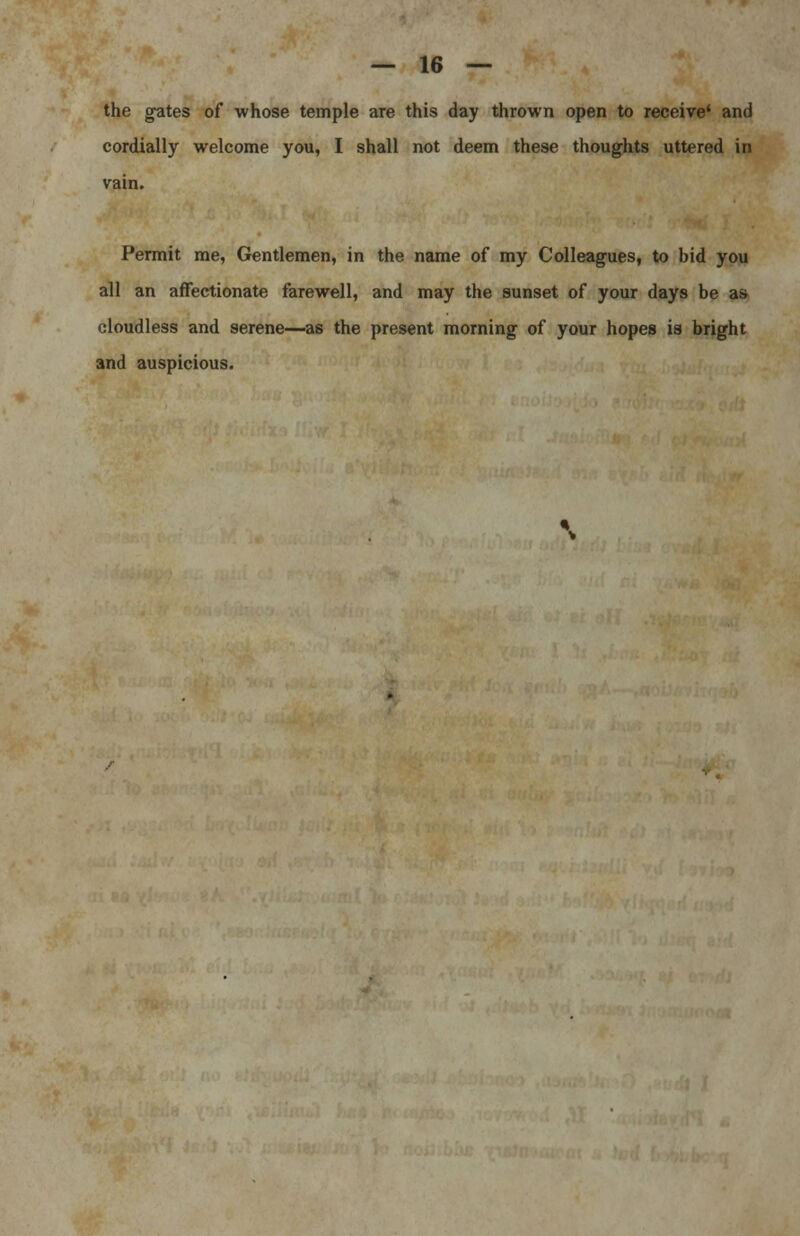 the gates of whose temple are this day thrown open to receive' and cordially welcome you, I shall not deem these thoughts uttered in vain. Permit me, Gentlemen, in the name of my Colleagues, to bid you all an affectionate farewell, and may the sunset of your days be as cloudless and serene—as the present morning of your hopes is bright 3nd auspicious.