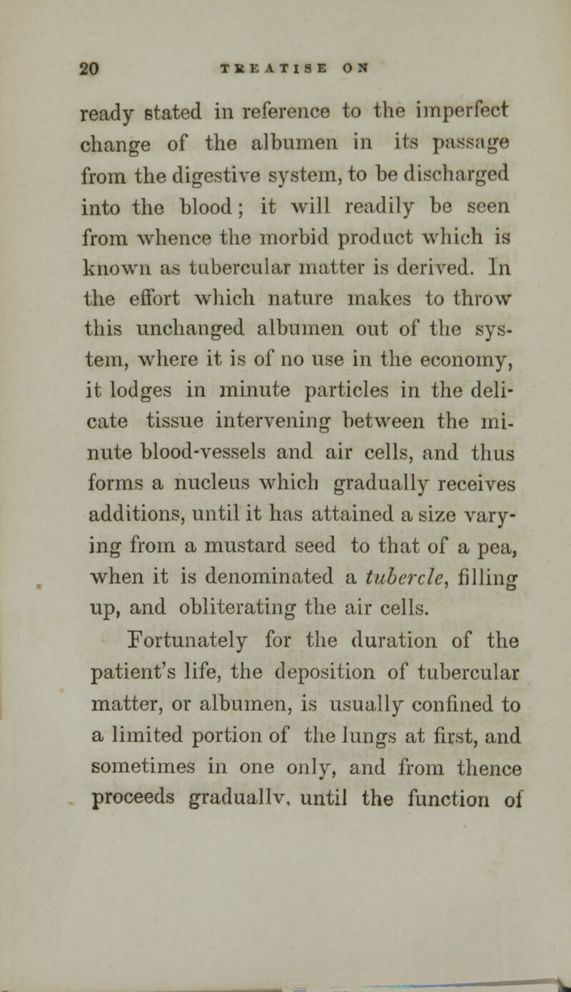 ready stated in reference to the imperfect change of the albumen in its passage from the digestive system, to be discharged into the blood; it will readily be seen from whence the morbid product which is known as tubercular matter is derived. In the effort which nature makes to throw this unchanged albumen out of the sys- tem, where it is of no use in the economy, it lodges in mmute particles in the deli- cate tissue intervening between the mi- nute blood-vessels and air cells, and thus forms a nucleus which gradually receives additions, until it has attained a size vary- ing from a mustard seed to that of a pea, when it is denominated a tubercle, filling up, and obliterating the air cells. Fortunately for the duration of the patient's life, the deposition of tubercular matter, or albumen, is usually confined to a limited portion of the lungs at first, and sometimes in one only, and from thence proceeds graduallv, until the function of